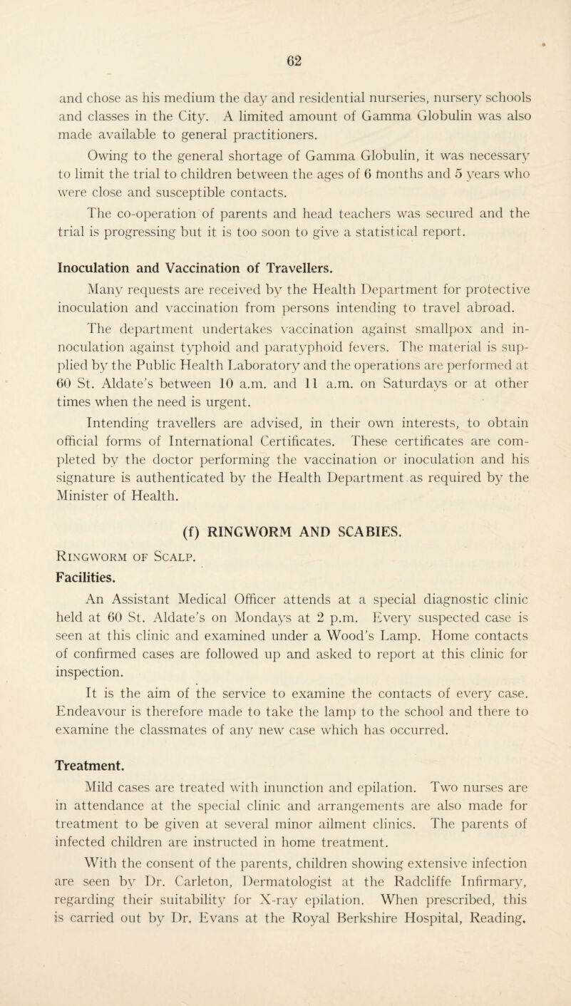 and chose as his medium the day and residential nurseries, nursery schools and classes in the City. A limited amount of Gamma Globulin was also made available to general practitioners. Owing to the general shortage of Gamma Globulin, it was necessary to limit the trial to children between the ages of 6 months and 5 years who were close and susceptible contacts. The co-operation of parents and head teachers was secured and the trial is progressing but it is too soon to give a statistical report. Inoculation and Vaccination of Travellers. Many requests are received by the Health Department for protective inoculation and vaccination from persons intending to travel abroad. The department undertakes vaccination against smallpox and in- noculation against typhoid and paratyphoid fevers. The material is sup¬ plied by the Public Health Laboratory and the operations are performed at 60 St. Aldate’s between 10 a.m. and 11 a.m. on Saturdays or at other times when the need is urgent. Intending travellers are advised, in their own interests, to obtain official forms of International Certificates. These certificates are com¬ pleted by the doctor performing the vaccination or inoculation and his signature is authenticated by the Health Department as required by the Minister of Health. (f) RINGWORM AND SCABIES. Ringworm of Scalp. Facilities. An Assistant Medical Officer attends at a special diagnostic clinic held at 60 St. Aldate’s on Mondays at 2 p.m. Every suspected case is seen at this clinic and examined under a Wood’s Lamp. Home contacts of confirmed cases are followed up and asked to report at this clinic for inspection. It is the aim of the service to examine the contacts of every case. Endeavour is therefore made to take the lamp to the school and there to examine the classmates of any new case which has occurred. Treatment. Mild cases are treated with inunction and epilation. Two nurses are in attendance at the special clinic and arrangements are also made for treatment to be given at several minor ailment clinics. The parents of infected children are instructed in home treatment. With the consent of the parents, children showing extensive infection are seen by Dr. Carleton, Dermatologist at the Radcliffe Infirmary, regarding their suitability for X-ray epilation. When prescribed, this is carried out by Dr. Evans at the Royal Berkshire Hospital, Reading,