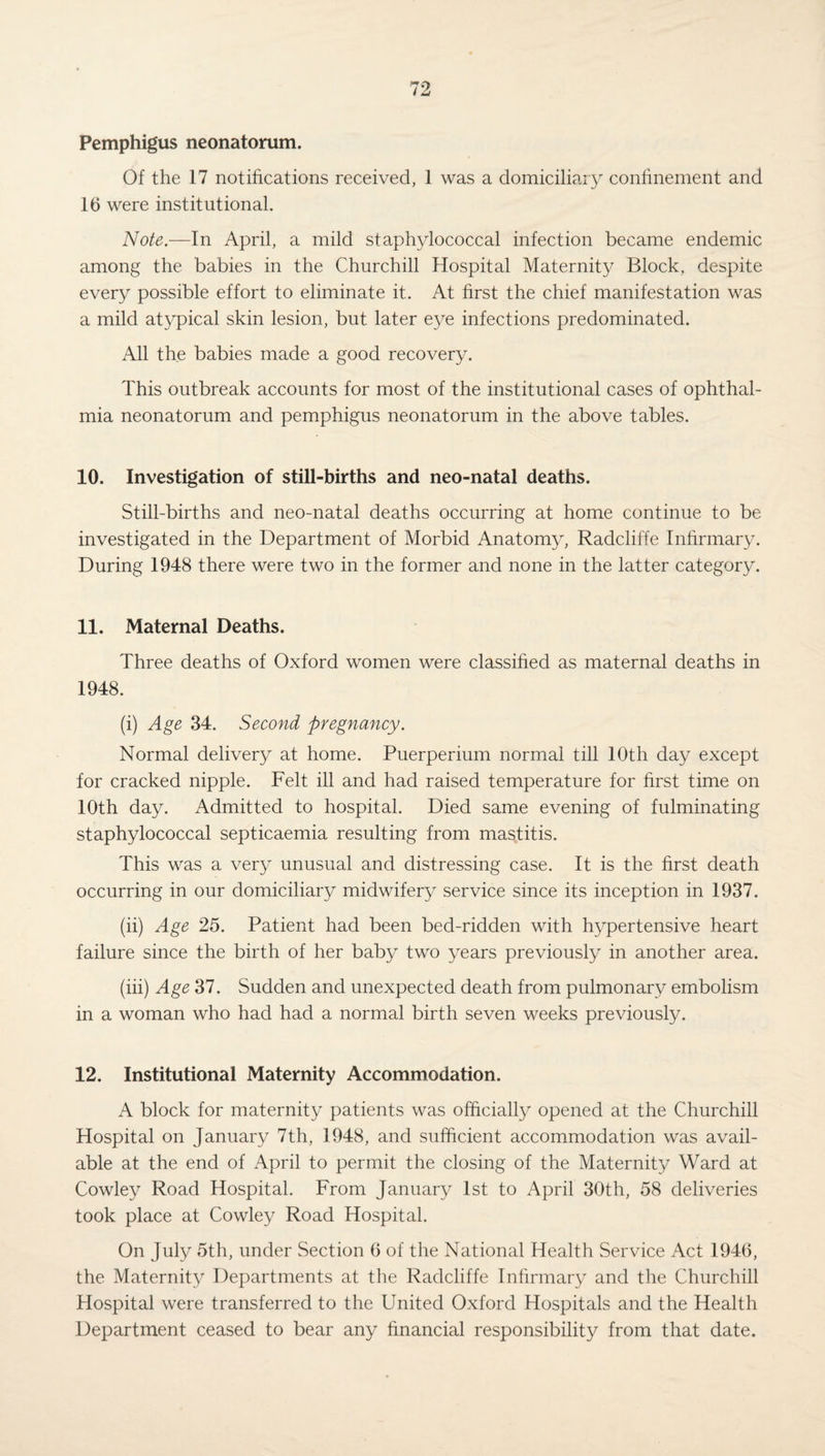 Pemphigus neonatorum. Of the 17 notifications received, 1 was a domiciliary confinement and 16 were institutional. Note.—In April, a mild staphylococcal infection became endemic among the babies in the Churchill Hospital Maternity Block, despite every possible effort to eliminate it. At first the chief manifestation was a mild atypical skin lesion, but later eye infections predominated. All the babies made a good recovery. This outbreak accounts for most of the institutional cases of ophthal¬ mia neonatorum and pemphigus neonatorum in the above tables. 10. Investigation of still-births and neo-natal deaths. Still-births and neo-natal deaths occurring at home continue to be investigated in the Department of Morbid Anatomy, Radcliffe Infirmary. During 1948 there were two in the former and none in the latter category. 11. Maternal Deaths. Three deaths of Oxford women were classified as maternal deaths in 1948. (i) Age 34. Second pregnancy. Normal delivery at home. Puerperium normal till 10th day except for cracked nipple. Felt ill and had raised temperature for first time on 10th day. Admitted to hospital. Died same evening of fulminating staphylococcal septicaemia resulting from mastitis. This was a very unusual and distressing case. It is the first death occurring in our domiciliary midwifery service since its inception in 1937. (ii) Age 25. Patient had been bed-ridden with hypertensive heart failure since the birth of her baby two years previously in another area. (iii) Age 37. Sudden and unexpected death from pulmonary embolism in a woman who had had a normal birth seven weeks previously. 12. Institutional Maternity Accommodation. A block for maternity patients was officially opened at the Churchill Hospital on January 7th, 1948, and sufficient accommodation was avail¬ able at the end of April to permit the closing of the Maternity Ward at Cowley Road Hospital. From January 1st to April 30th, 58 deliveries took place at Cowley Road Hospital. On July 5th, under Section 6 of the National Health Service Act 1946, the Maternity Departments at the Radcliffe Infirmary and the Churchill Hospital were transferred to the United Oxford Hospitals and the Health Department ceased to bear any financial responsibility from that date.