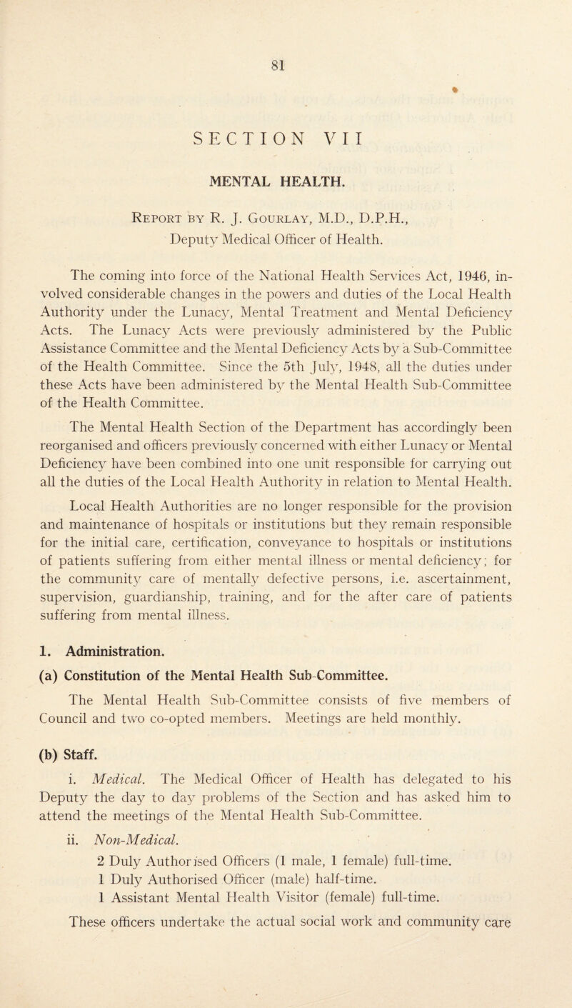 % SECTION VII MENTAL HEALTH. Report by R. J. Gourlay, M.D., D.P.H., Deputy Medical Officer of Health. The coming into force of the National Health Services Act, 1946, in¬ volved considerable changes in the powers and duties of the Local Health Authority under the Lunacy, Mental Treatment and Mental Deficiency Acts. The Lunacy Acts were previously administered by the Public Assistance Committee and the Mental Deficiency Acts by a Sub-Committee of the Health Committee. Since the 5th July, 1948, all the duties under these Acts have been administered b}^ the Mental Health Sub-Committee of the Health Committee. The Mental Health Section of the Department has accordingly been reorganised and officers previously concerned with either Lunacy or Mental Deficiency have been combined into one unit responsible for carrying out all the duties of the Local Health Authority in relation to Mental Health. Local Health Authorities are no longer responsible for the provision and maintenance of hospitals or institutions but they remain responsible for the initial care, certification, conveyance to hospitals or institutions of patients suffering from either mental illness or mental deficiency; for the community care of mentally defective persons, i.e. ascertainment, supervision, guardianship, training, and for the after care of patients suffering from mental illness. 1. Administration. (a) Constitution of the Mental Health Sub Committee. The Mental Health Sub-Committee consists of five members of Council and two co-opted members. Meetings are held monthly. (b) Staff. i. Medical. The Medical Officer of Health has delegated to his Deputy the day to day problems of the Section and has asked him to attend the meetings of the Mental Health Sub-Committee. ii. Non-Medical. 2 Duly Authorised Officers (1 male, 1 female) full-time. 1 Duly Authorised Officer (male) half-time. 1 Assistant Mental Health Visitor (female) full-time. These officers undertake the actual social work and community care