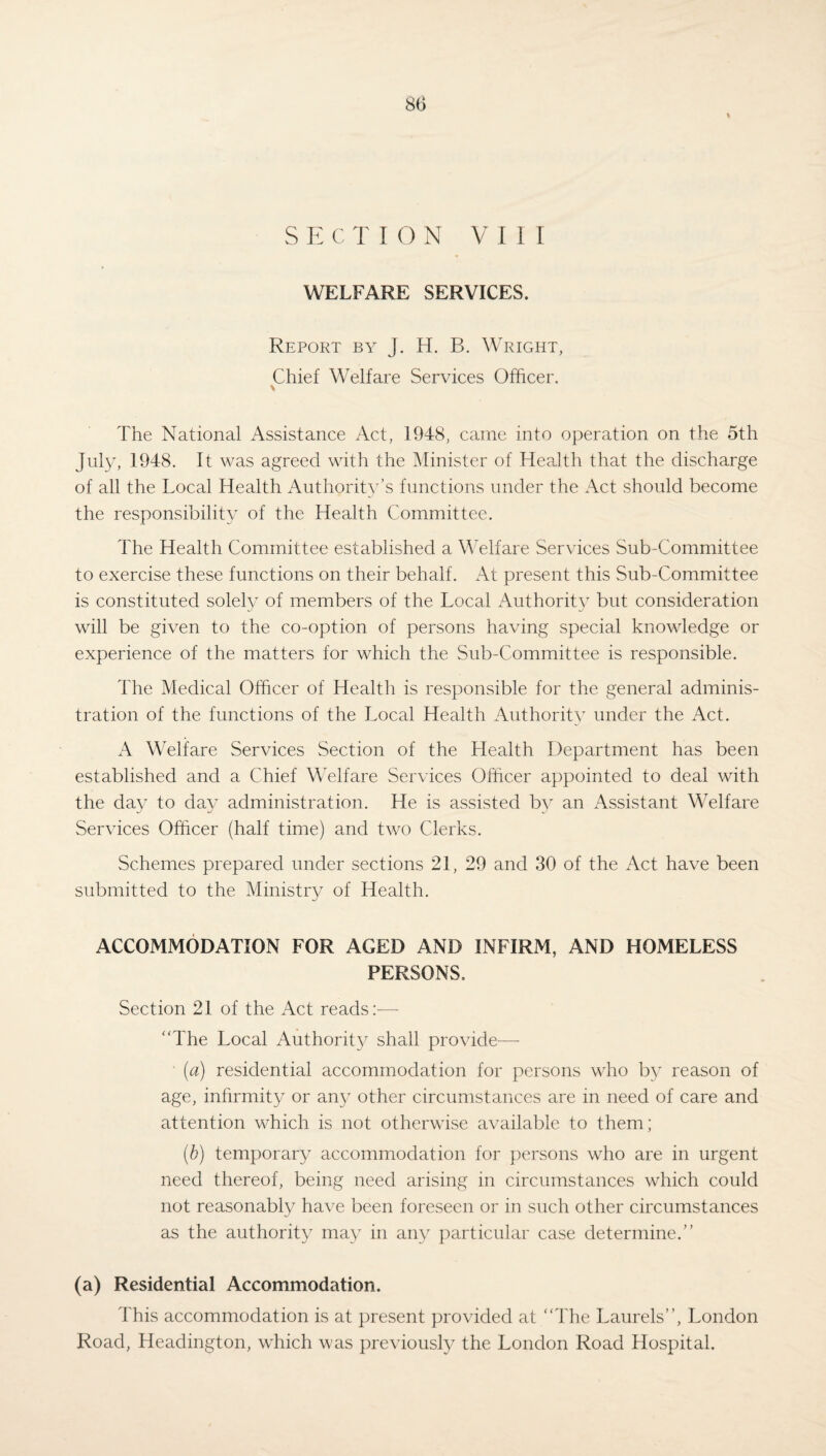 % SECTION VIII WELFARE SERVICES. Report by J. H. B. Wright, Chief Welfare Services Officer. \ The National Assistance Act, 1948, came into operation on the 5th July, 1948. It was agreed with the Minister of Health that the discharge of all the Local Health Authority’s functions under the Act should become the responsibility of the Health Committee. The Health Committee established a Welfare Services Sub-Committee to exercise these functions on their behalf. At present this Sub-Committee is constituted solely of members of the Local Authority but consideration will be given to the co-option of persons having special knowledge or experience of the matters for which the Sub-Committee is responsible. The Medical Officer of Health is responsible for the general adminis¬ tration of the functions of the Local Health Authority under the Act. A Welfare Services Section of the Health Department has been established and a Chief Welfare Services Officer appointed to deal with the day to day administration. He is assisted by an Assistant Welfare Services Officer (half time) and two Clerks. Schemes prepared under sections 21, 29 and 30 of the Act have been submitted to the Ministry of Health. ACCOMMODATION FOR AGED AND INFIRM, AND HOMELESS PERSONS. Section 21 of the Act reads:— “The Local Authority shall provide—- ■ (a) residential accommodation for persons who by reason of age, infirmity or any other circumstances are in need of care and attention which is not otherwise available to them; (b) temporary accommodation for persons who are in urgent need thereof, being need arising in circumstances which could not reasonably have been foreseen or in such other circumstances as the authority may in any particular case determine.” (a) Residential Accommodation. This accommodation is at present provided at “The Laurels”, London Road, Headington, which was previously the London Road Hospital.