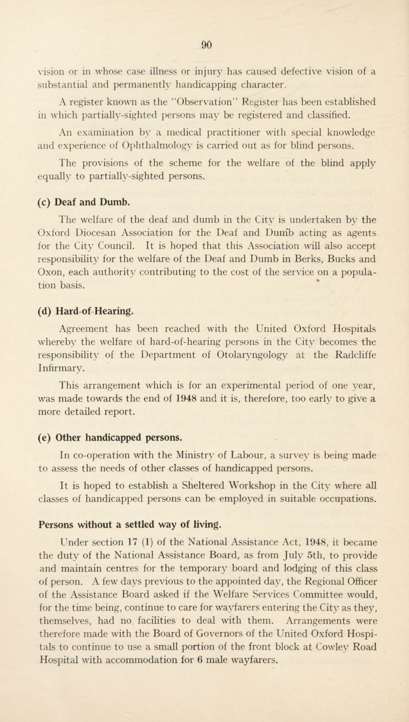 vision or in whose case illness or injury has caused defective vision of a substantial and permanently handicapping character. A register known as the Observation” Register has been established m which partially-sighted persons may be registered and classified. An examination by a medical practitioner with special knowledge and experience of Ophthalmology is carried out as for blind persons. The provisions of the scheme for the welfare of the blind apply equally to partially-sighted persons. (c) Deaf and Dumb. The welfare of the deaf and dumb in the City is undertaken by the Oxford Diocesan Association for the Deaf and Dumb acting as agents for the City Council. It is hoped that this Association will also accept responsibility for the welfare of the Deaf and Dumb in Berks, Bucks and Oxon, each authority contributing to the cost of the service on a popula¬ tion basis. (d) Hard-of-Hearing. Agreement has been reached with the United Oxford Hospitals whereby the welfare of hard-of-hearing persons in the City becomes the responsibility of the Department of Otolaryngology at the Radcliffe Infirmary. This arrangement which is for an experimental period of one year, was made towards the end of 1948 and it is, therefore, too early to give a more detailed report. (e) Other handicapped persons. In co-operation with the Ministry of Labour, a survey is being made to assess the needs of other classes of handicapped persons. It is hoped to establish a Sheltered Workshop in the City where all classes of handicapped persons can be employed in suitable occupations. Persons without a settled way of living. Under section 17 (1) of the National Assistance Act, 1948, it became the duty of the National Assistance Board, as from July 5th, to provide and maintain centres for the temporary board and lodging of this class of person. A few days previous to the appointed day, the Regional Officer of the Assistance Board asked if the Welfare Services Committee would, for the time being, continue to care for wayfarers entering the City as they, themselves, had no facilities to deal with them. Arrangements were therefore made with the Board of Governors of the United Oxford Hospi¬ tals to continue to use a small portion of the front block at Cowley Road Hospital with accommodation for 6 male wayfarers.