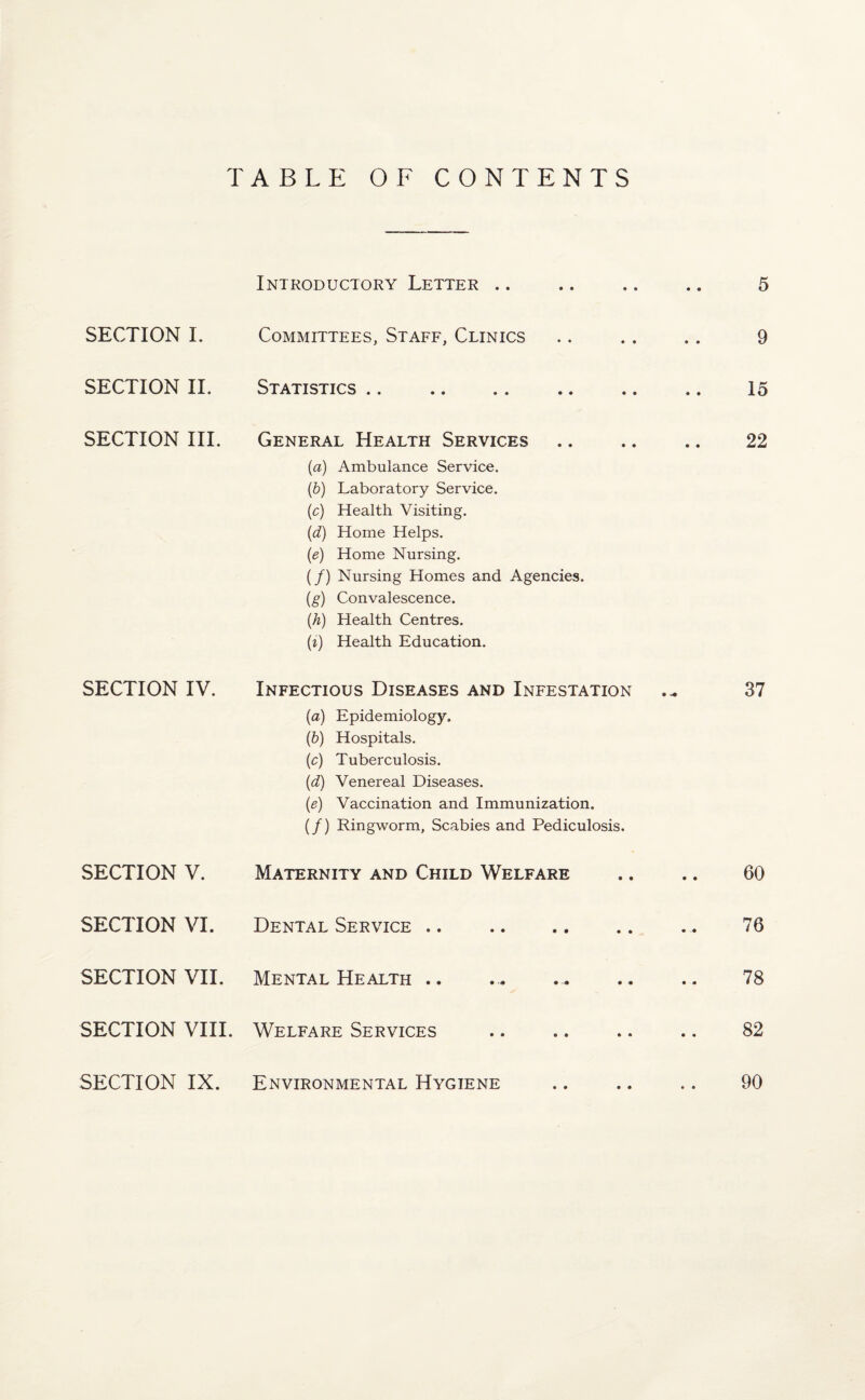 TABLE OF CONTENTS SECTION I. SECTION II. SECTION III. SECTION IV. SECTION V. SECTION VI. SECTION VII. SECTION VIII. SECTION IX. Introductory Letter .. .. .. .. 5 Committees, Staff, Clinics .. .. .. 9 Statistics .. .. .. .. .. .. 15 General Health Services .. .. .. 22 (a) Ambulance Service. (b) Laboratory Service. (c) Health Visiting. (d) Home Helps. (e) Home Nursing. (/) Nursing Homes and Agencies. (g) Convalescence. (.h) Health Centres. (i) Health Education. Infectious Diseases and Infestation 37 (a) Epidemiology. (b) Hospitals. (c) Tuberculosis. {d) Venereal Diseases. (e) Vaccination and Immunization. (/) Ringworm, Scabies and Pediculosis. Maternity and Child Welfare .. .. 60 Dental Service.. 76 Mental Health .. ... ... .. .. 78 Welfare Services .. .. .. .. 82 Environmental Hygiene .. .. .. 90