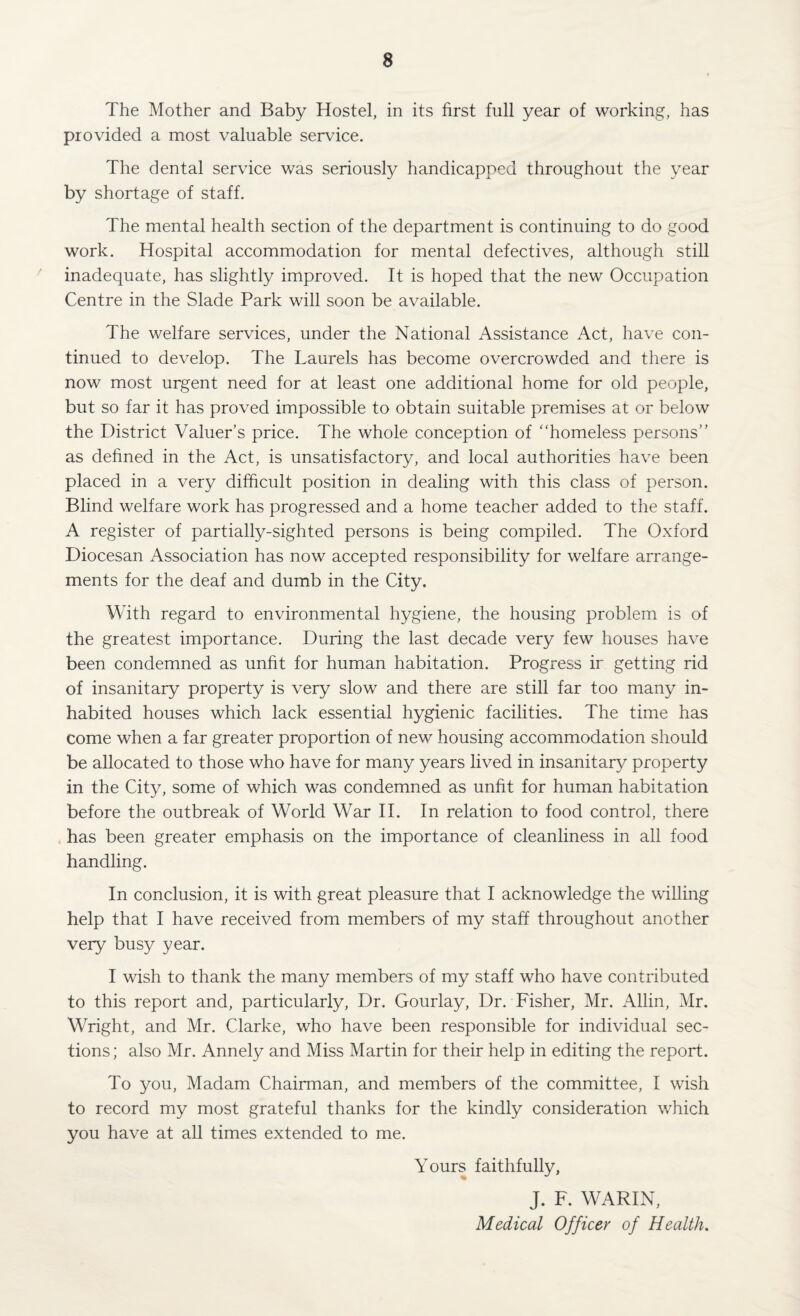 The Mother and Baby Hostel, in its first full year of working, has provided a most valuable service. The dental service was seriously handicapped throughout the year by shortage of staff. The mental health section of the department is continuing to do good work. Hospital accommodation for mental defectives, although still inadequate, has slightly improved. It is hoped that the new Occupation Centre in the Slade Park will soon be available. The welfare services, under the National Assistance Act, have con¬ tinued to develop. The Laurels has become overcrowded and there is now most urgent need for at least one additional home for old people, but so far it has proved impossible to obtain suitable premises at or below the District Valuer’s price. The whole conception of “homeless persons’’ as defined in the Act, is unsatisfactory, and local authorities have been placed in a very difficult position in dealing with this class of person. Blind welfare work has progressed and a home teacher added to the staff. A register of partially-sighted persons is being compiled. The Oxford Diocesan Association has now accepted responsibility for welfare arrange¬ ments for the deaf and dumb in the City. With regard to environmental hygiene, the housing problem is of the greatest importance. During the last decade very few houses have been condemned as unfit for human habitation. Progress ir getting rid of insanitary property is very slow and there are still far too many in¬ habited houses which lack essential hygienic facilities. The time has come when a far greater proportion of new housing accommodation should be allocated to those who have for many years lived in insanitary property in the City, some of which was condemned as unfit for human habitation before the outbreak of World War II. In relation to food control, there has been greater emphasis on the importance of cleanliness in all food handling. In conclusion, it is with great pleasure that I acknowledge the willing help that I have received from members of my staff throughout another very busy year. I wish to thank the many members of my staff who have contributed to this report and, particularly, Dr. Gourlay, Dr. Fisher, Mr. Allin, Mr. Wright, and Mr. Clarke, who have been responsible for individual sec¬ tions ; also Mr. Annely and Miss Martin for their help in editing the report. To you, Madam Chairman, and members of the committee, I wish to record my most grateful thanks for the kindly consideration which you have at all times extended to me. Yours faithfully, J. F. WARIN, Medical Officer of Health.