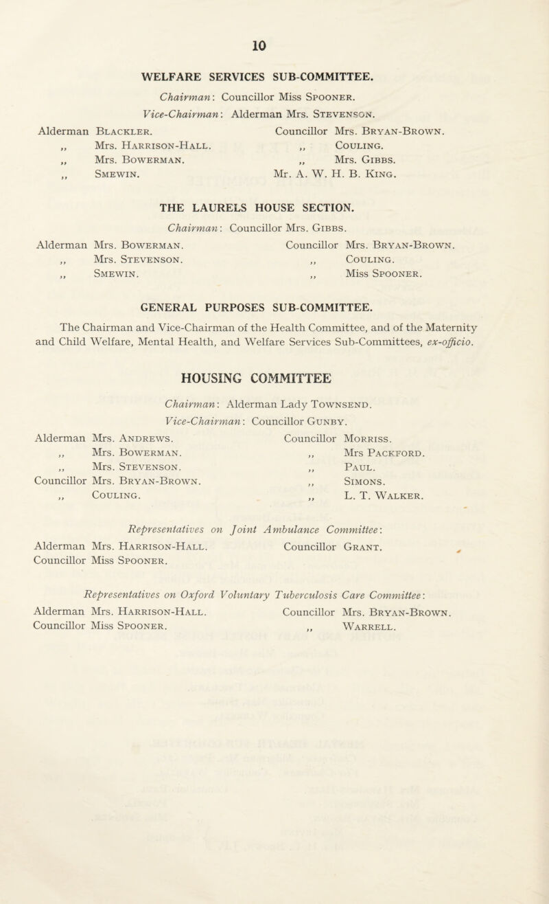 WELFARE SERVICES SUB COMMITTEE. Chairman: Councillor Miss Spooner. Vice-Chairman: Alderman Mrs. Stevenson. Alderman Blackler. Councillor Mrs. Bryan-Brown. „ Mrs. Harrison-Hall. „ Couling. „ Mrs. Bowerman. „ Mrs. Gibbs. ,, Smewin. Mr. A. W. H. B. King. THE LAURELS HOUSE SECTION. Chairman: Councillor Mrs. Gibbs. Alderman Mrs. Bowerman. Councillor Mrs. Bryan-Brown. ,, Mrs. Stevenson. ,, Couling. „ Smewin. ,, Miss Spooner. GENERAL PURPOSES SUB COMMITTEE. The Chairman and Vice-Chairman of the Health Committee, and of the Maternity and Child Welfare, Mental Health, and Welfare Services Sub-Committees, ex-officio. HOUSING COMMITTEE Chairman: Alderman Lady Townsend. Vice-Chairman: Councillor Gunby. Alderman Mrs. Andrews. ,, Mrs. Bowerman. ,, Mrs. Stevenson. Councillor Mrs. Bryan-Brown. ,, Couling. Councillor Morriss. ,, Mrs Packford. ,, Paul. ,, Simons. „ L. T. Walker. Representatives on Joint Ambulance Committee: Alderman Mrs. Harrison-Hall. Councillor Grant. Councillor Miss Spooner. Representatives on Oxford Voluntary Tuberculosis Care Committee: Alderman Mrs. Harrison-Hall. Councillor Mrs. Bryan-Brown. Councillor Miss Spooner. ,, Warrell.