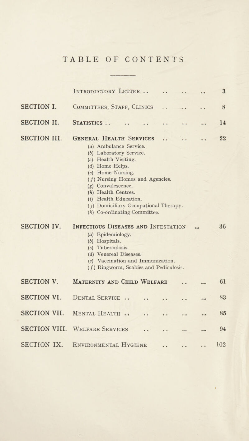 TABLE OF CONTENTS SECTION I. SECTION II. SECTION III. SECTION IV. SECTION V. SECTION VI. SECTION VII. SECTION VIII. SECTION IX. Introductory Letter .. .. .. .. 3 Committees, Staff, Clinics .. .. .. 8 Statistics .. .. .. .. .. ... 14 General Health Services .. .. .. 22 (a) Ambulance Service. (b) Laboratory Service. (c) Health Visiting. (d) Home Helps. (e) Home Nursing. (/) Nursing Homes and Agencies. (g) Convalescence. (h) Health Centres. (i) Health Education. (j) Domiciliary Occupational Therapy. (k) Co-ordinating Committee. Infectious Diseases and Infestation « 36 (a) Epidemiology. (b) Hospitals. (c) Tuberculosis. (d) Venereal Diseases. (e) Vaccination and Immunization. (/) Ringworm, Scabies and Pediculosis. Maternity and Child Welfare • • 61 Dental Service • • • • 83 Mental Health ... • • • 85 Welfare Services • • m—m 94 Environmental Hygiene • • • • .. 102