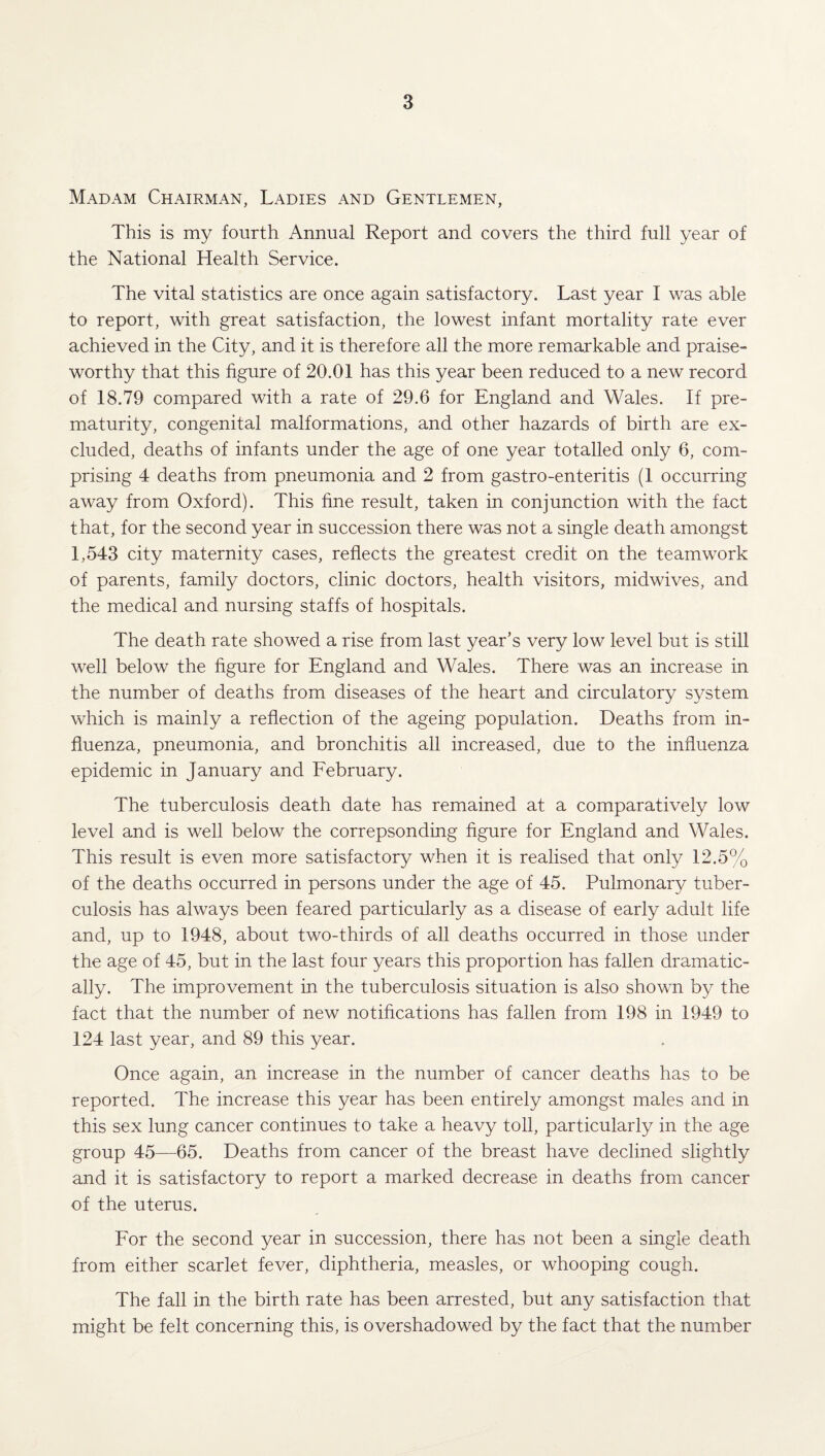 Madam Chairman, Ladies and Gentlemen, This is my fourth Annual Report and covers the third full year of the National Health Service. The vital statistics are once again satisfactory. Last year I was able to report, with great satisfaction, the lowest infant mortality rate ever achieved in the City, and it is therefore all the more remarkable and praise¬ worthy that this figure of 20.01 has this year been reduced to a new record of 18.79 compared with a rate of 29.6 for England and Wales. If pre¬ maturity, congenital malformations, and other hazards of birth are ex¬ cluded, deaths of infants under the age of one year totalled only 6, com¬ prising 4 deaths from pneumonia and 2 from gastro-enteritis (1 occurring away from Oxford). This fine result, taken in conjunction with the fact that, for the second year in succession there was not a single death amongst 1,543 city maternity cases, reflects the greatest credit on the teamwork of parents, family doctors, clinic doctors, health visitors, midwives, and the medical and nursing staffs of hospitals. The death rate showed a rise from last year’s very low level but is still well below the figure for England and Wales. There was an increase in the number of deaths from diseases of the heart and circulatory system which is mainly a reflection of the ageing population. Deaths from in¬ fluenza, pneumonia, and bronchitis all increased, due to the influenza epidemic in January and February. The tuberculosis death date has remained at a comparatively low level and is well below the correpsonding figure for England and Wales. This result is even more satisfactory when it is realised that only 12.5% of the deaths occurred in persons under the age of 45. Pulmonary tuber¬ culosis has always been feared particularly as a disease of early adult life and, up to 1948, about two-thirds of all deaths occurred in those under the age of 45, but in the last four years this proportion has fallen dramatic¬ ally. The improvement in the tuberculosis situation is also shown by the fact that the number of new notifications has fallen from 198 in 1949 to 124 last year, and 89 this year. Once again, an increase in the number of cancer deaths has to be reported. The increase this year has been entirely amongst males and in this sex lung cancer continues to take a heavy toll, particularly in the age group 45—65. Deaths from cancer of the breast have declined slightly and it is satisfactory to report a marked decrease in deaths from cancer of the uterus. For the second year in succession, there has not been a single death from either scarlet fever, diphtheria, measles, or whooping cough. The fall in the birth rate has been arrested, but any satisfaction that might be felt concerning this, is overshadowed by the fact that the number