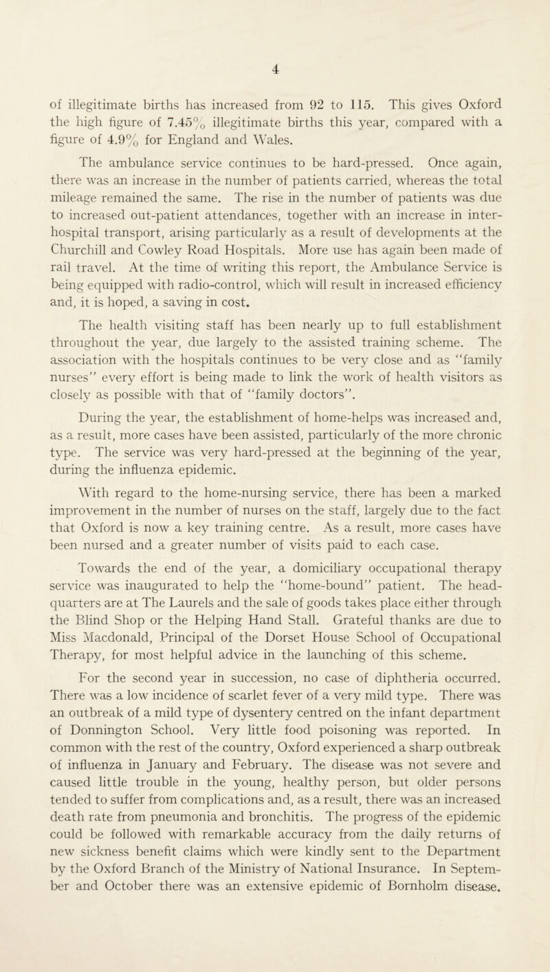 of illegitimate births has increased from 92 to 115. This gives Oxford the high figure of 7.45% illegitimate births this year, compared with a figure of 4.9% for England and Wales. The ambulance service continues to be hard-pressed. Once again, there was an increase in the number of patients carried, whereas the total mileage remained the same. The rise in the number of patients was due to increased out-patient attendances, together with an increase in inter¬ hospital transport, arising particularly as a result of developments at the Churchill and Cowley Road Hospitals. More use has again been made of rail travel. At the time af writing this report, the Ambulance Service is being equipped with radio-control, which will result in increased efficiency and, it is hoped, a saving in cost. The health visiting staff has been nearly up to full establishment throughout the year, due largely to the assisted training scheme. The association with the hospitals continues to be very close and as “family nurses” every effort is being made to link the work of health visitors as closely as possible with that of “family doctors”. During the year, the establishment of home-helps was increased and, as a result, more cases have been assisted, particularly of the more chronic type. The service was very hard-pressed at the beginning of the year, during the influenza epidemic. With regard to the home-nursing service, there has been a marked improvement in the number of nurses on the staff, largely due to the fact that Oxford is now a key training centre. As a result, more cases have been nursed and a greater number of visits paid to each case. Towards the end of the year, a domiciliary occupational therapy service was inaugurated to help the “home-bound” patient. The head¬ quarters are at The Laurels and the sale of goods takes place either through the Blind Shop or the Helping Hand Stall. Grateful thanks are due to Miss Macdonald, Principal of the Dorset House School of Occupational Therapy, for most helpful advice in the launching of this scheme. For the second year in succession, no case of diphtheria occurred. There was a low incidence of scarlet fever of a very mild type. There was an outbreak of a mild type of dysentery centred on the infant department of Donnington School. Very little food poisoning was reported. In common with the rest of the country, Oxford experienced a sharp outbreak of influenza in January and February. The disease was not severe and caused little trouble in the young, healthy person, but older persons tended to suffer from complications and, as a result, there was an increased death rate from pneumonia and bronchitis. The progress of the epidemic could be followed with remarkable accuracy from the daily returns of new sickness benefit claims which were kindly sent to the Department by the Oxford Branch of the Ministry of National Insurance. In Septem¬ ber and October there was an extensive epidemic of Bornholm disease.