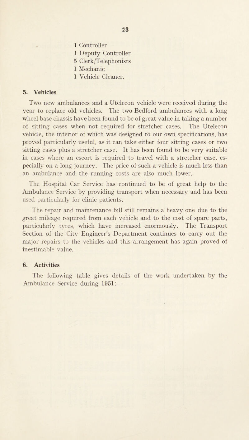 1 Controller 1 Deputy Controller 5 Clerk/Telephonists 1 Mechanic 1 Vehicle Cleaner. 5. Vehicles Two new ambulances and a Utelecon vehicle were received during the year to replace old vehicles. The two Bedford ambulances with a long wheel base chassis have been found to be of great value in taking a number of sitting cases when not required for stretcher cases. The Utelecon vehicle, the interior of which was designed to our own specifications, has proved particularly useful, as it can take either four sitting cases or two sitting cases plus a stretcher case. It has been found to be very suitable in cases where an escort is required to travel with a stretcher case, es¬ pecially on a long journey. The price of such a vehicle is much less than an ambulance and the running costs are also much lower. The Hospital Car Service has continued to be of great help to the Ambulance Service by providing transport when necessary and has been used particularly for clinic patients. The repair and maintenance bill still remains a heavy one due to the great mileage required from each vehicle and to the cost of spare parts, particularly tyres, which have increased enormously. The Transport Section of the City Engineer’s Department continues to carry out the major repairs to the vehicles and this arrangement has again proved of inestimable value. 6. Activities The following table gives details of the work undertaken by the Ambulance Service during 1951:—