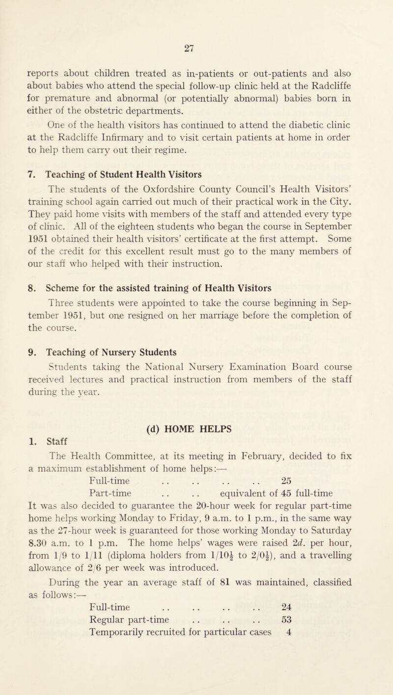 reports about children treated as in-patients or out-patients and also about babies who attend the special follow-up clinic held at the Radcliffe for premature and abnormal (or potentially abnormal) babies born in either of the obstetric departments. One of the health visitors has continued to attend the diabetic clinic at the Radcliffe Infirmary and to visit certain patients at home in order to help them carry out their regime. 7. Teaching of Student Health Visitors The students of the Oxfordshire County Council’s Health Visitors’ training school again carried out much of their practical work in the City. They paid home visits with members of the staff and attended every type of clinic. All of the eighteen students who began the course in September 1951 obtained their health visitors’ certificate at the first attempt. Some of the credit for this excellent result must go to the many members of our staff who helped with their instruction. 8. Scheme for the assisted training of Health Visitors Three students were appointed to take the course beginning in Sep¬ tember 1951, but one resigned on her marriage before the completion of the course. 9. Teaching of Nursery Students Students taking the National Nursery Examination Board course received lectures and practical instruction from members of the staff during the year. 1. Staff (d) HOME HELPS The Health Committee, at its meeting in February, decided to fix a maximum establishment of home helps:— Full-time . . .. . . . . 25 Part-time . . . . equivalent of 45 full-time It was also decided to guarantee the 20-hour week for regular part-time home helps working Monday to Friday, 9 a.m. to 1 p.m., in the same way as the 27-hour week is guaranteed for those working Monday to Saturday 8.30 a.m. to 1 p.m. The home helps’ wages were raised 2d. per hour, from 1/9 to 1/11 (diploma holders from 1/10^ to 2/0J), and a travelling allowance of 2/6 per week was introduced. During the year an average staff of 81 was maintained, classified as follows:— Full-time . . .. .. .. 24 Regular part-time .. .. . . 53 Temporarily recruited for particular cases 4