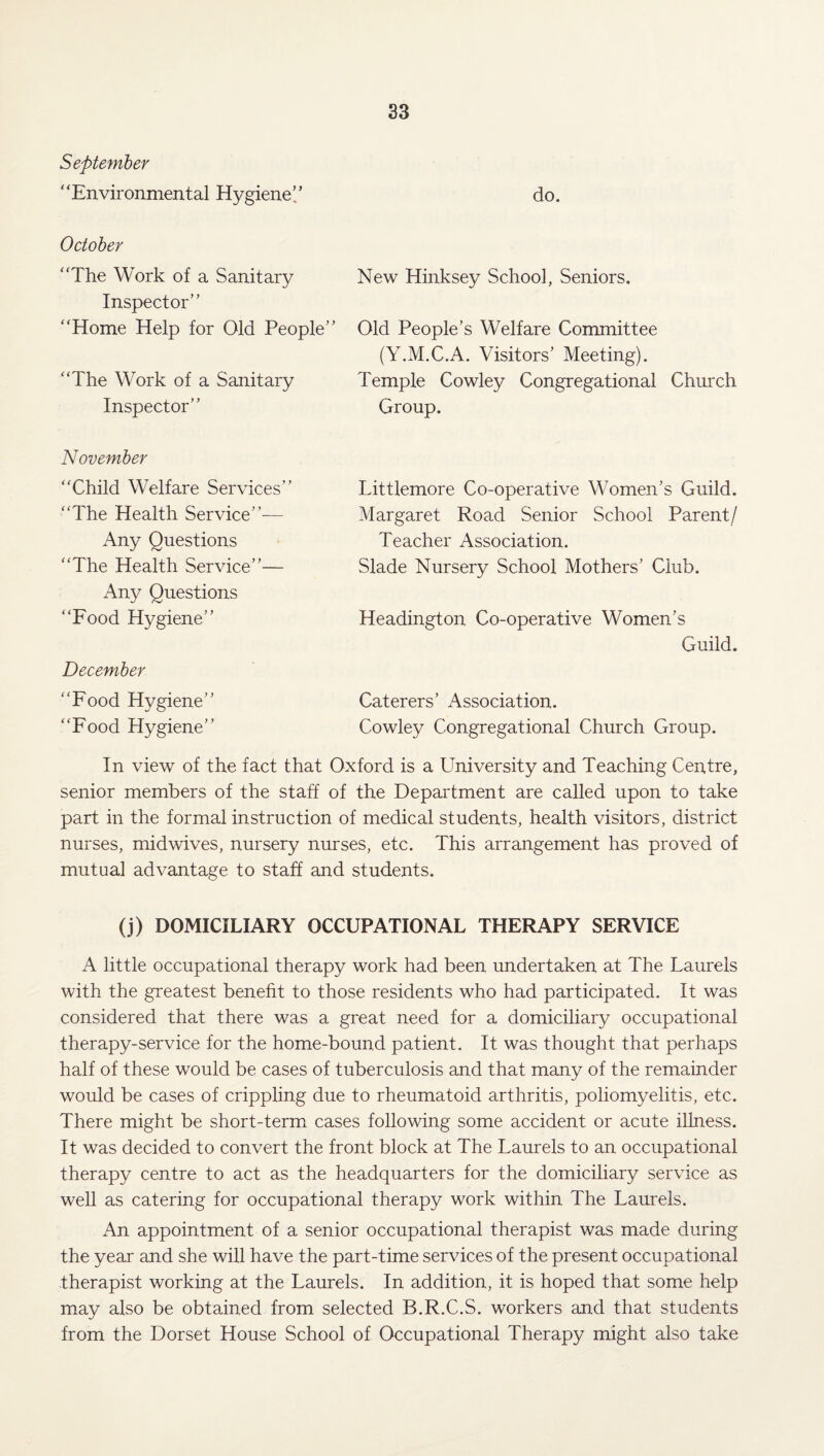 September “‘Environmental Hygiene’/ do. October “The Work of a Sanitary New Hinksey School, Seniors. Inspector” “Home Help for Old People” Old People’s Welfare Committee (Y.M.C.A. Visitors’ Meeting). “The Work of a Sanitary Temple Cowley Congregational Church Inspector” Group. November “Child Welfare Services” “The Health Service”-— Any Questions “The Health Service”— Any Questions “Food Hygiene” December “Food Hygiene” “Food Hygiene” Littlemore Co-operative Women’s Guild. Margaret Road Senior School Parent/ Teacher Association. Slade Nursery School Mothers’ Club. Headington Co-operative Women’s Guild. Caterers’ Association. Cowley Congregational Church Group. In view of the fact that Oxford is a University and Teaching Centre, senior members of the staff of the Department are called upon to take part in the formal instruction of medical students, health visitors, district nurses, midwives, nursery nurses, etc. This arrangement has proved of mutual advantage to staff and students. (j) DOMICILIARY OCCUPATIONAL THERAPY SERVICE A little occupational therapy work had been undertaken at The Laurels with the greatest benefit to those residents who had participated. It was considered that there was a great need for a domiciliary occupational therapy-service for the home-bound patient. It was thought that perhaps half of these would be cases of tuberculosis and that many of the remainder would be cases of crippling due to rheumatoid arthritis, poliomyelitis, etc. There might be short-term cases following some accident or acute illness. It was decided to convert the front block at The Laurels to an occupational therapy centre to act as the headquarters for the domiciliary service as well as catering for occupational therapy work within The Laurels. An appointment of a senior occupational therapist was made during the year and she will have the part-time services of the present occupational therapist working at the Laurels. In addition, it is hoped that some help may also be obtained from selected B.R.C.S. workers and that students from the Dorset House School of Occupational Therapy might also take