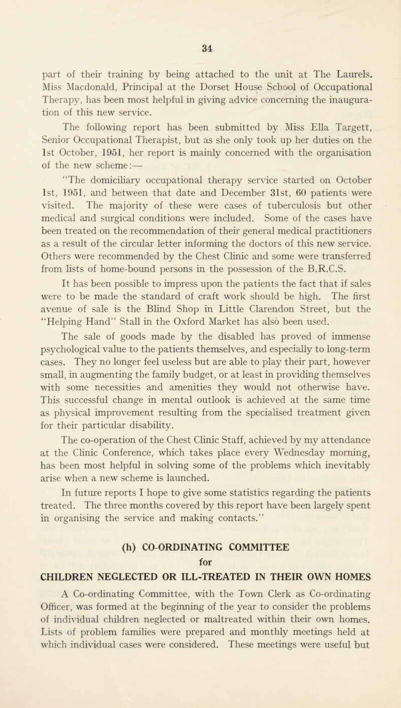 31 part of their training by being attached to the unit at The Laurels. Miss Macdonald, Principal at the Dorset House School of Occupational Therapy, has been most helpful in giving advice concerning the inaugura¬ tion of this new service. The following report has been submitted by Miss Ella Targett, Senior Occupational Therapist, but as she only took up her duties on the 1st October, 1951, her report is mainly concerned with the organisation of the new scheme:— “The domiciliary occupational therapy service started on October 1st, 1951, and between that date and December 31st, 60 patients were visited. The majority of these were cases of tuberculosis but other medical and surgical conditions were included. Some of the cases have been treated on the recommendation of their general medical practitioners as a result of the circular letter informing the doctors of this new service.. Others were recommended by the Chest Clinic and some were transferred from lists of home-bound persons in the possession of the B.R.C.S. It has been possible to impress upon the patients the fact that if sales were to be made the standard of craft work should be high. The first avenue of sale is the Blind Shop in Little Clarendon Street, but the “Helping Hand” Stall in the Oxford Market has also been used. The sale of goods made by the disabled has proved of immense psychological value to the patients themselves, and especially to long-term cases. They no longer feel useless but are able to play their part, however small, in augmenting the family budget, or at least in providing themselves with some necessities and amenities they would not otherwise have. This successful change in mental outlook is achieved at the same time as physical improvement resulting from the specialised treatment given for their particular disability. The co-operation of the Chest Clinic Staff, achieved by my attendance at the Clinic Conference, which takes place every Wednesday morning, has been most helpful in solving some of the problems which inevitably arise when a new scheme is launched. In future reports I hope to give some statistics regarding the patients treated. The three months covered by this report have been largely spent in organising the service and making contacts.” (h) CO ORDINATING COMMITTEE for CHILDREN NEGLECTED OR ILL-TREATED IN THEIR OWN HOMES A Co-ordinating Committee, with the Town Clerk as Co-ordinating Officer, was formed at the beginning of the year to consider the problems of individual children neglected or maltreated within their own homes. Lists of problem families were prepared and monthly meetings held at which individual cases were considered. These meetings were useful but
