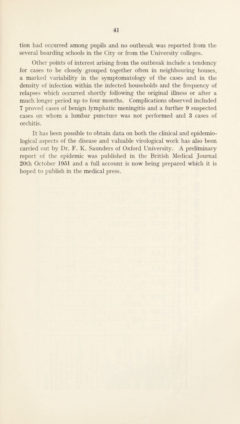 tion had occurred among pupils and no outbreak was reported from the several boarding schools in the City or from the University colleges. Other points of interest arising from the outbreak include a tendency for cases to be closely grouped together often in neighbouring houses, a marked variability in the symptomatology of the cases and in the density of infection within the infected households and the frequency of relapses which occurred shortly following the original illness or after a much longer period up to four months. Complications observed included 7 proved cases of benign lymphatic meningitis and a further 9 suspected cases on whom a lumbar puncture was not performed and 3 cases of orchitis. It has been possible to obtain data on both the clinical and epidemio¬ logical aspects of the disease and valuable virological work has also been carried out by Dr. F. K. Saunders of Oxford University. A preliminary report of the epidemic was published in the British Medical Journal 20th October 1951 and a full account is now being prepared which it is hoped to publish in the medical press.