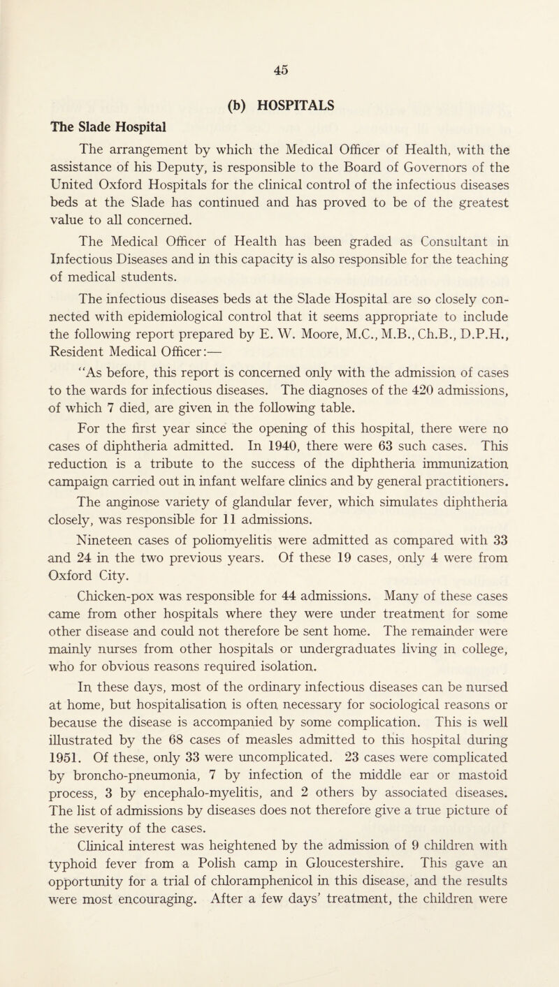 (b) HOSPITALS The Slade Hospital The arrangement by which the Medical Officer of Health, with the assistance of his Deputy, is responsible to the Board of Governors of the United Oxford Hospitals for the clinical control of the infectious diseases beds at the Slade has continued and has proved to be of the greatest value to all concerned. The Medical Officer of Health has been graded as Consultant in Infectious Diseases and in this capacity is also responsible for the teaching of medical students. The infectious diseases beds at the Slade Hospital are so closely con¬ nected with epidemiological control that it seems appropriate to include the following report prepared by E. W. Moore, M.C., M.B., Ch.B., D.P.H., Resident Medical Officer:— “As before, this report is concerned only with the admission of cases to the wards for infectious diseases. The diagnoses of the 420 admissions, of which 7 died, are given in the following table. For the first year since the opening of this hospital, there were no cases of diphtheria admitted. In 1940, there were 63 such cases. This reduction is a tribute to the success of the diphtheria immunization campaign carried out in infant welfare clinics and by general practitioners. The anginose variety of glandular fever, which simulates diphtheria closely, was responsible for 11 admissions. Nineteen cases of poliomyelitis were admitted as compared with 33 and 24 in the two previous years. Of these 19 cases, only 4 were from Oxford City. Chicken-pox was responsible for 44 admissions. Many of these cases came from other hospitals where they were under treatment for some other disease and could not therefore be sent home. The remainder were mainly nurses from other hospitals or undergraduates living in college, who for obvious reasons required isolation. In these days, most of the ordinary infectious diseases can be nursed at home, but hospitalisation is often necessary for sociological reasons or because the disease is accompanied by some complication. This is well illustrated by the 68 cases of measles admitted to this hospital during 1951. Of these, only 33 were uncomplicated. 23 cases were complicated by broncho-pneumonia, 7 by infection of the middle ear or mastoid process, 3 by encephalo-myelitis, and 2 others by associated diseases. The list of admissions by diseases does not therefore give a true picture of the severity of the cases. Clinical interest was heightened by the admission of 9 children with typhoid fever from a Polish camp in Gloucestershire. This gave an opportunity for a trial of chloramphenicol in this disease, and the results were most encouraging. After a few days’ treatment, the children were