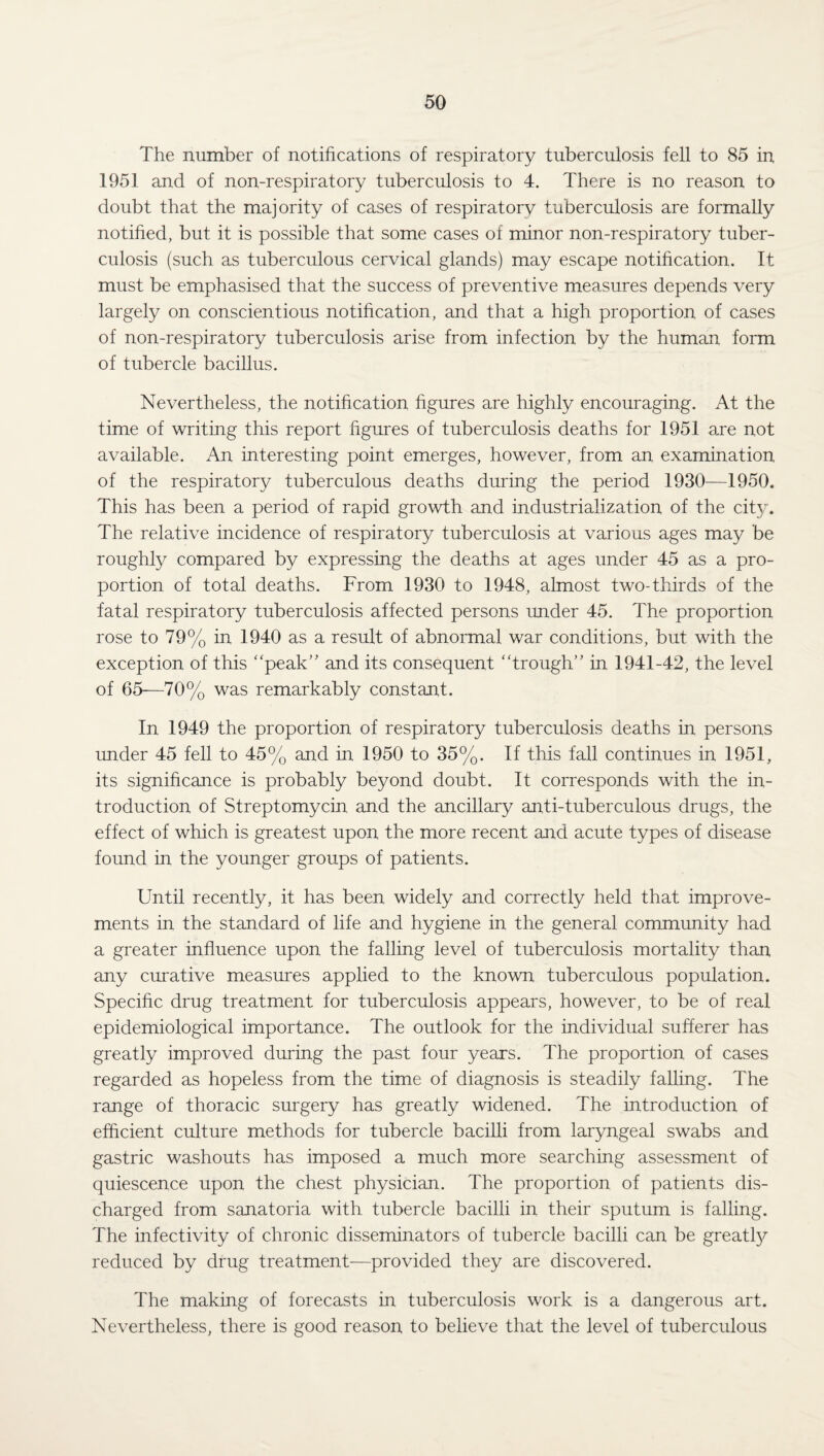 The number of notifications of respiratory tuberculosis fell to 85 in 1951 and of non-respiratory tuberculosis to 4. There is no reason to doubt that the majority of cases of respiratory tuberculosis are formally notified, but it is possible that some cases of minor non-respiratory tuber¬ culosis (such as tuberculous cervical glands) may escape notification. It must be emphasised that the success of preventive measures depends very largely on conscientious notification, and that a high proportion of cases of non-respiratory tuberculosis arise from infection by the human form of tubercle bacillus. Nevertheless, the notification figures are highly encouraging. At the time of writing this report figures of tuberculosis deaths for 1951 are not available. An interesting point emerges, however, from an examination of the respiratory tuberculous deaths during the period 1930—1950. This has been a period of rapid growth and industrialization of the city. The relative incidence of respiratory tuberculosis at various ages may be roughly compared by expressing the deaths at ages under 45 as a pro¬ portion of total deaths. From 1930 to 1948, almost two-thirds of the fatal respiratory tuberculosis affected persons under 45. The proportion rose to 79% in 1940 as a result of abnormal war conditions, but with the exception of this “peak” and its consequent “trough” in 1941-42, the level of 65—70% was remarkably constant. In 1949 the proportion of respiratory tuberculosis deaths in persons under 45 fell to 45% and in 1950 to 35%. If this fall continues in 1951, its significance is probably beyond doubt. It corresponds with the in¬ troduction of Streptomycin and the ancillary anti-tuberculous drugs, the effect of which is greatest upon the more recent and acute types of disease found in the younger groups of patients. Until recently, it has been widely and correctly held that improve¬ ments in the standard of life and hygiene in the general community had a greater influence upon the falling level of tuberculosis mortality than any curative measures applied to the known tuberculous population. Specific drug treatment for tuberculosis appears, however, to be of real epidemiological importance. The outlook for the individual sufferer has greatly improved during the past four years. The proportion of cases regarded as hopeless from the time of diagnosis is steadily falling. The range of thoracic surgery has greatly widened. The introduction of efficient culture methods for tubercle bacilli from laryngeal swabs and gastric washouts has imposed a much more searching assessment of quiescence upon the chest physician. The proportion of patients dis¬ charged from sanatoria with tubercle bacilli in their sputum is falling. The infectivity of chronic disseminators of tubercle bacilli can be greatly reduced by drug treatment—provided they are discovered. The making of forecasts in tuberculosis work is a dangerous art. Nevertheless, there is good reason to believe that the level of tuberculous