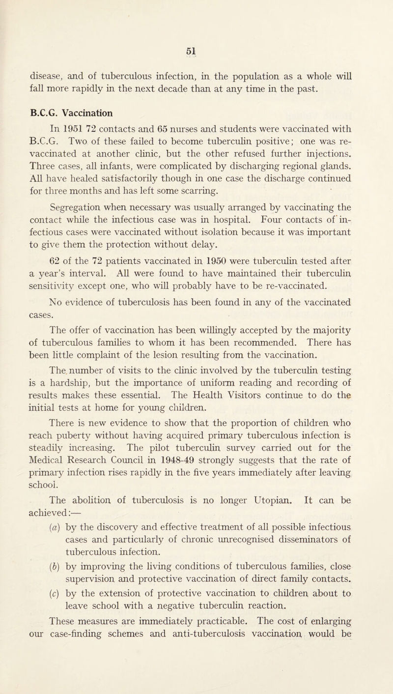 disease, and of tuberculous infection, in the population as a whole will fall more rapidly in the next decade than at any time in the past. B.C.G. Vaccination In 1951 72 contacts and 65 nurses and students were vaccinated with B.C.G. Two of these failed to become tuberculin positive; one was re¬ vaccinated at another clinic, but the other refused further injections. Three cases, all infants, were complicated by discharging regional glands. All have healed satisfactorily though in one case the discharge continued for three months and has left some scarring. Segregation when necessary was usually arranged by vaccinating the contact while the infectious case was in hospital. Four contacts of'in¬ fectious cases were vaccinated without isolation because it was important to give them the protection without delay. 62 of the 72 patients vaccinated in 1950 were tuberculin tested after a year's interval. All were found to have maintained their tuberculin sensitivity except one, who will probably have to be re-vaccinated. No evidence of tuberculosis has been found in any of the vaccinated cases. The offer of vaccination has been willingly accepted by the majority of tuberculous families to whom it has been recommended. There has been little complaint of the lesion resulting from the vaccination. The number of visits to the clinic involved by the tuberculin testing is a hardship, but the importance of uniform reading and recording of results makes these essential. The Health Visitors continue to do the initial tests at home for young children. There is new evidence to show that the proportion of children who reach puberty without having acquired primary tuberculous infection is steadily increasing. The pilot tuberculin survey carried out for the Mediced Research Council in 1948-49 strongly suggests that the rate of primary infection rises rapidly in the five years immediately after leaving school. The abolition of tuberculosis is no longer Utopian. It can be achieved:— (а) by the discovery and effective treatment of all possible infectious cases and particularly of chronic unrecognised disseminators of tuberculous infection. (б) by improving the living conditions of tuberculous families, close supervision and protective vaccination of direct family contacts. (c) by the extension of protective vaccination to children about to leave school with a negative tuberculin reaction. These measures are immediately practicable. The cost of enlarging our case-finding schemes and anti-tuberculosis vaccination would be
