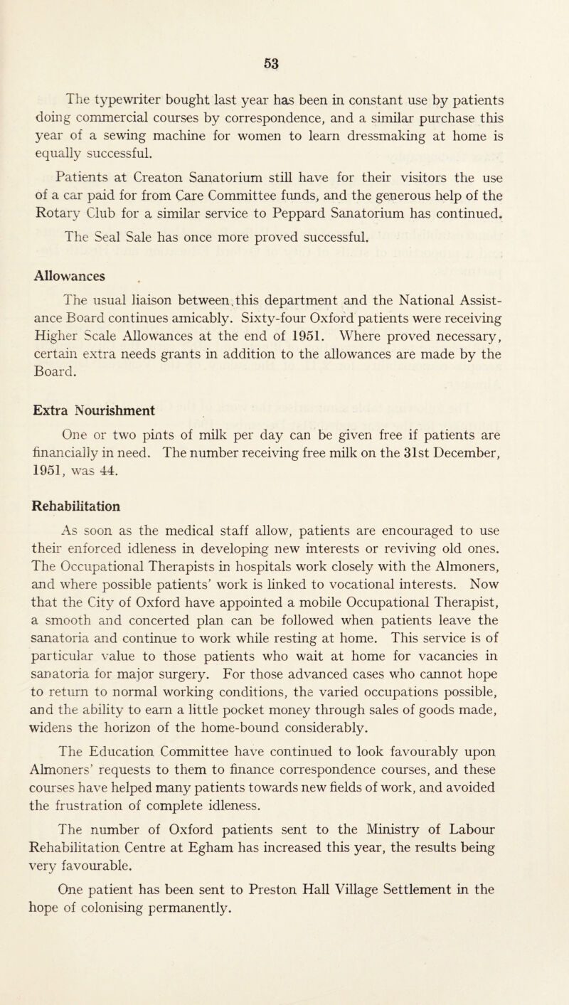 The typewriter bought last year has been in constant use by patients doing commercial courses by correspondence, and a similar purchase this year of a sewing machine for women to learn dressmaking at home is equally successful. Patients at Creaton Sanatorium still have for their visitors the use of a car paid for from Care Committee funds, and the generous help of the Rotary Club for a similar service to Peppard Sanatorium has continued. The Seal Sale has once more proved successful. Allowances The usual liaison between.this department and the National Assist¬ ance Board continues amicably. Sixty-four Oxford patients were receiving Higher Scale Allowances at the end of 1951. Where proved necessary, certain extra needs grants in addition to the allowances are made by the Board. Extra Nourishment One or two pints of milk per day can be given free if patients are financially in need. The number receiving free milk on the 31st December, 1951 , was 44. Rehabilitation As soon as the medical staff allow, patients are encouraged to use their enforced idleness in developing new interests or reviving old ones. The Occupational Therapists in hospitals work closely with the Almoners, and where possible patients’ work is linked to vocational interests. Now that the City of Oxford have appointed a mobile Occupational Therapist, a smooth and concerted plan can be followed when patients leave the sanatoria and continue to work while resting at home. This service is of particular value to those patients who wait at home for vacancies in sanatoria for major surgery. For those advanced cases who cannot hope to return to normal working conditions, the varied occupations possible, and the ability to earn a little pocket money through sales of goods made, widens the horizon of the home-bound considerably. The Education Committee have continued to look favourably upon Almoners’ requests to them to finance correspondence courses, and these courses have helped many patients towards new fields of work, and avoided the frustration of complete idleness. The number of Oxford patients sent to the Ministry of Labour Rehabilitation Centre at Egham has increased this year, the results being very favourable. One patient has been sent to Preston Hall Village Settlement in the hope of colonising permanently.