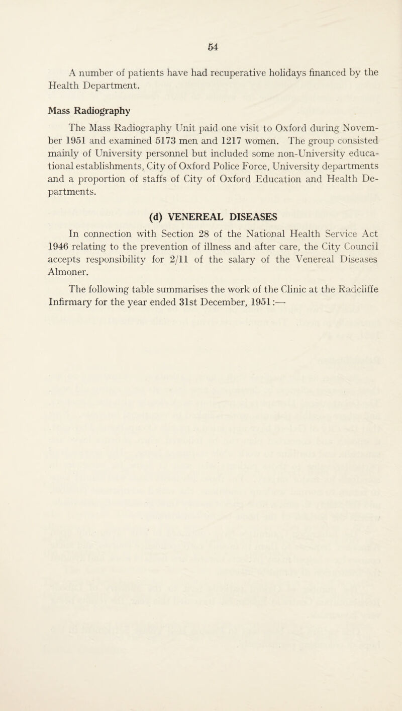 A number of patients have had recuperative holidays financed by the Health Department. Mass Radiography The Mass Radiography Unit paid one visit to Oxford during Novem¬ ber 1951 and examined 5173 men and 1217 women. The group consisted mainly of University personnel but included some non-University educa¬ tional establishments, City of Oxford Police Force, University departments and a proportion of staffs of City of Oxford Education and Health De¬ partments. (d) VENEREAL DISEASES In connection with Section 28 of the National Health Service Act 1946 relating to the prevention of illness and after care, the City Council accepts responsibility for 2/11 of the salary of the Venereal Diseases Almoner. The following table summarises the work of the Clinic at the Radcliffe Infirmary for the year ended 31st December, 1951