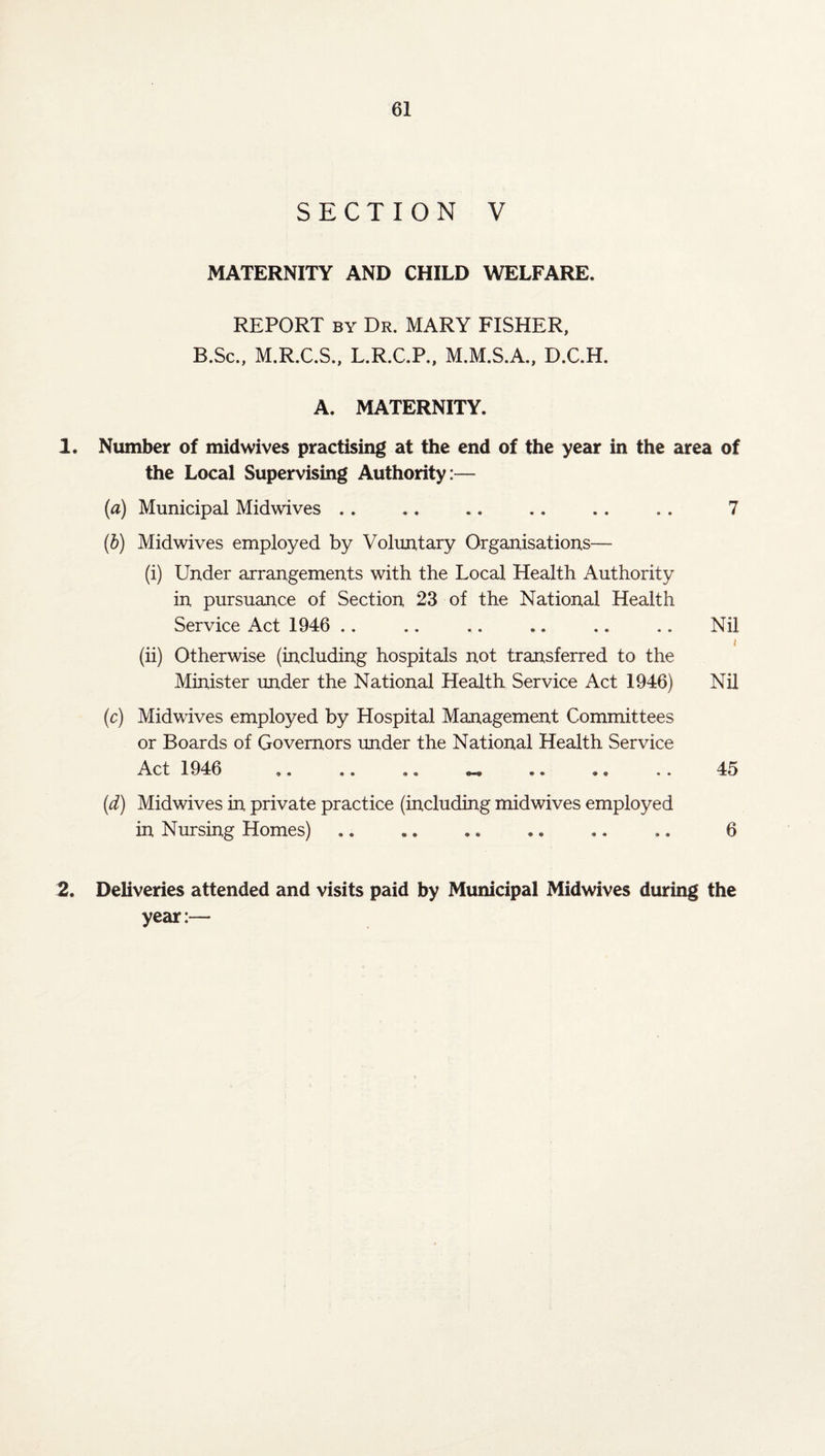 SECTION V MATERNITY AND CHILD WELFARE, REPORT by Dr. MARY FISHER, B.Sc., M.R.C.S., L.R.C.P., M.M.S.A., D.C.H. A. MATERNITY. 1. Number of midwives practising at the end of the year in the area of the Local Supervising Authority:— {a) Municipal Midwives .. .. .. ., . . .. 7 (b) Midwives employed by Voluntary Organisations— (i) Under arrangements with the Local Health Authority in pursuance of Section 23 of the National Health Service Act 1946 .. .. .. .. .. .. Nil * (ii) Otherwise (including hospitals not transferred to the Minister under the National Health Service Act 1946) Nil (c) Midwives employed by Hospital Management Committees or Boards of Governors under the National Health Service Act 1946 .. .. .. — .. ., .. 45 (d) Midwives in private practice (including midwives employed in Nursing Homes) .. .. .. .. ,. .. 6 2. Deliveries attended and visits paid by Municipal Midwives during the year:—