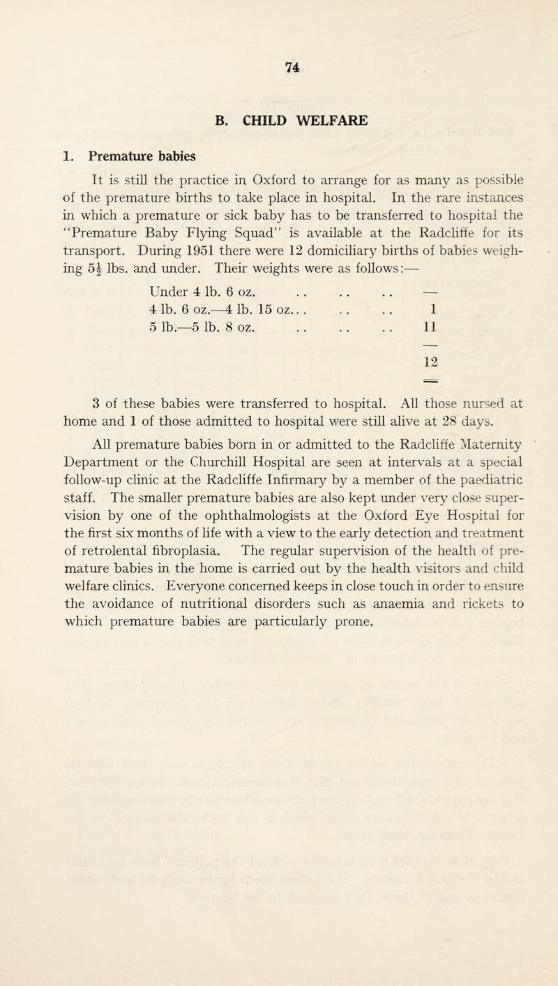 B. CHILD WELFARE 1. Premature babies It is still the practice in Oxford to arrange for as many as possible of the premature births to take place in hospital. In the rare instances in which a premature or sick baby has to be transferred to hospital the “Premature Baby Flying Squad is available at the Radcliffe for its transport. During 1951 there were 12 domiciliary births of babies weigh¬ ing 5\ lbs. and under. Their weights were as follows:— Under 4 lb. 6 oz. . . . . .. — 4 1b. 6 oz.- -4 lb. 15 OZ. . . . . . . 1 5 lb.—5 lb. 8 oz. . . .. .. 11 12 3 of these babies were transferred to hospital. All those nursed at home and 1 of those admitted to hospital were still alive at 28 days. All premature babies born in or admitted to the Radcliffe Maternity Department or the Churchill Hospital are seen at intervals at a special follow-up clinic at the Radcliffe Infirmary by a member of the paediatric staff. The smaller premature babies are also kept under very close super¬ vision by one of the ophthalmologists at the Oxford Eye Hospital for the first six months of life with a view to the early detection and treatment of retrolental fibroplasia. The regular supervision of the health of pre¬ mature babies in the home is carried out by the health visitors and child welfare clinics. Everyone concerned keeps in close touch in order to ensure the avoidance of nutritional disorders such as anaemia and rickets to which premature babies are particularly prone.