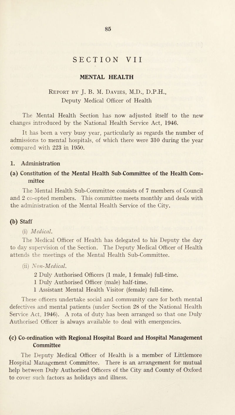SECTION VII MENTAL HEALTH Report by J. B. M. Davies, M.D., D.P.H., Deputy Medical Officer of Health The Mental Health Section has now adjusted itself to the new changes introduced by the National Health Service Act, 1946. It has been a very busy year, particularly as regards the number of admissions to mental hospitals, of which there were 310 during the year compared with 223 in 1950. 1. Administration (a) Constitution of the Mental Health Sub-Committee of the Health Com¬ mittee The Mental Health Sub-Committee consists of 7 members of Council and 2 co-opted members. This committee meets monthly and deals with the administration of the Mental Health Service of the City. (b) Staff (i) Medical. The Medical Officer of Health has delegated to his Deputy the day to day supervision of the Section. The Deputy Medical Officer of Health attends the meetings of the Mental Health Sub-Committee. (ii) Non-Medical. 2 Duly Authorised Officers (1 male, 1 female) full-time. 1 Duly Authorised Officer (male) half-time. 1 Assistant Mental Health Visitor (female) full-time. These officers undertake social and community care for both mental defectives and mental patients (under Section 28 of the National Health Service Act, 1946). A rota of duty has been arranged so that one Duly Authorised Officer is always available to deal with emergencies. (c) Co-ordination with Regional Hospital Board and Hospital Management Committee The Deputy Medical Officer of Health is a member of Littlemore Hospital Management Committee. There is an arrangement for mutual help between Duly Authorised Officers of the City and County of Oxford to cover such factors as holidays and illness.