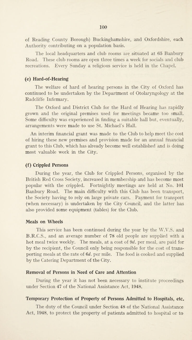 of Reading County Borough) Buckinghamshire, and Oxfordshire, each Authority contributing on a population basis. The local headquarters and club rooms are situated at 65 Banbury Road. These club rooms are open three times a week for socials and club recreations. Every Sunday a religious service is held in the Chapel. (e) Hard-of-Hearing The welfare of hard of hearing persons in the City of Oxford has continued to be undertaken by the Department of Otolaryngology at the Radcliffe Infirmary. The Oxford and District Club for the Hard of Hearing has rapidly grown and the original premises used for meetings became too small. Some difficulty was experienced in finding a suitable hall but, eventually, arrangements were made to use St. Michael’s Hall. An interim financial grant was made to the Club to help meet the cost of hiring these new premises and provision made for an annual financial grant to this Club, which has already become well established and is doing most valuable work in the City. (f) Crippled Persons During the year, the Club for Crippled Persons, organised by the British Red Cross Society, increased in membership and has become most popular with the crippled. Fortnightly meetings are held at No. 101 Banbury Road. The main difficulty with this Club has been transport, the Society having to rely on large private cars. Payment for transport (when necessary) is undertaken by the City Council, and the latter has also provided some equipment (tables) for the Club. Meals on Wheels This service has been continued during the year by the W.V.S. and B.R.C.S., and an average number of 78 old people are supplied with a hot meal twice weekly. The meals, at a cost of 9d. per meal, are paid for by the recipient, the Council only being responsible for the cost of trans¬ porting meals at the rate of 6d. per mile. The food is cooked and supplied by the Catering Department of the City. Removal of Persons in Need of Care and Attention During the year it has not been necessary to institute proceedings under Section 47 of the National Assistance Act, 1948. Temporary Protection of Property of Persons Admitted to Hospitals, etc. The duty of the Council under Section 48 of the National Assistance Act, 1948, to protect the property of patients admitted to hospital or to