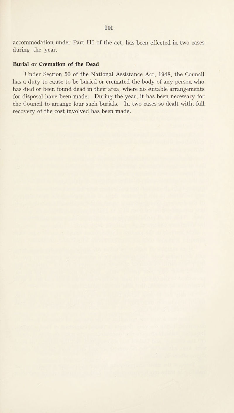 accommodation under Part III of the act, has been effected in two cases during the year. Burial or Cremation of the Dead Under Section 50 of the National Assistance Act, 1948, the Council has a duty to cause to be buried or cremated the body of any person who has died or been found dead in their area, where no suitable arrangements for disposal have been made. During the year, it has been necessary for the Council to arrange four such burials. In two cases so dealt with, full recovery of the cost involved has been made.