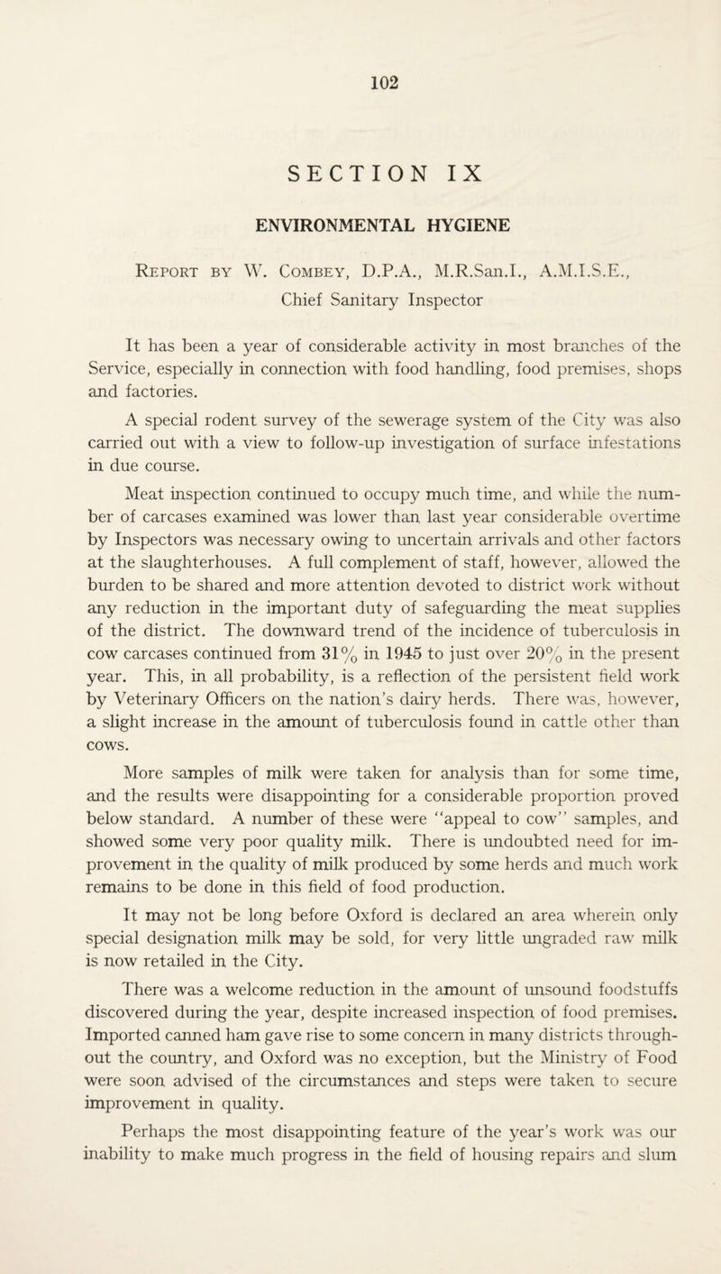 SECTION IX ENVIRONMENTAL HYGIENE Report by W. Combey, D.P.A., M.R.San.I., A.M.I.S.E., Chief Sanitary Inspector It has been a year of considerable activity in most branches of the Service, especially in connection with food handling, food premises, shops and factories. A special rodent survey of the sewerage system of the City was also carried out with a view to follow-up investigation of surface infestations in due course. Meat inspection continued to occupy much time, and while the num¬ ber of carcases examined was lower than last year considerable overtime by Inspectors was necessary owing to uncertain arrivals and other factors at the slaughterhouses. A full complement of staff, however, allowed the burden to be shared and more attention devoted to district work without any reduction in the important duty of safeguarding the meat supplies of the district. The downward trend of the incidence of tuberculosis in cow carcases continued from 31% in 1945 to just over 20% in the present year. This, in all probability, is a reflection of the persistent field work by Veterinary Officers on the nation’s dany herds. There was, however, a slight increase in the amount of tuberculosis found in cattle other than cows. More samples of milk were taken for analysis than for some time, and the results were disappointing for a considerable proportion proved below standard. A number of these were “appeal to cow’’ samples, and showed some very poor quality milk. There is undoubted need for im¬ provement in the quality of milk produced by some herds and much work remains to be done in this field of food production. It may not be long before Oxford is declared an area wherein only special designation milk may be sold, for very little ungraded raw milk is now retailed in the City. There was a welcome reduction in the amount of unsound foodstuffs discovered during the year, despite increased inspection of food premises. Imported canned ham gave rise to some concern in many districts through¬ out the country, and Oxford was no exception, but the Ministry of Food were soon advised of the circumstances and steps were taken to secure improvement in quality. Perhaps the most disappointing feature of the year’s work was our inability to make much progress in the field of housing repairs and slum
