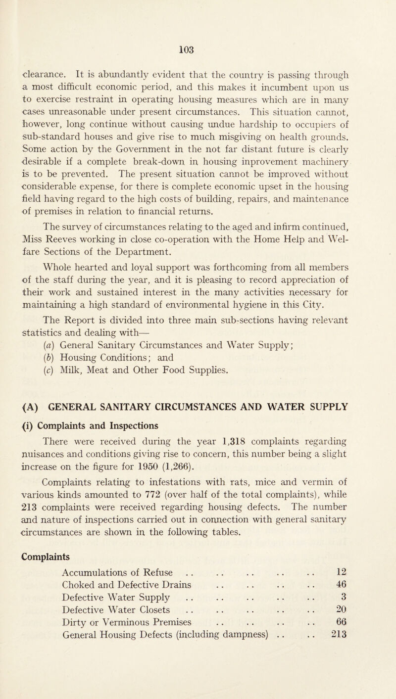 clearance. It is abundantly evident that the country is passing through a most difficult economic period, and this makes it incumbent upon us to exercise restraint in operating housing measures which are in many cases unreasonable under present circumstances. This situation cannot, however, long continue without causing undue hardship to occupiers of sub-standard houses and give rise to much misgiving on health grounds. Some action by the Government in the not far distant future is clearly desirable if a complete break-down in housing inprovement machinery is to be prevented. The present situation cannot be improved without considerable expense, for there is complete economic upset in the housing field having regard to the high costs of building, repairs, and maintenance of premises in relation to financial returns. The survey of circumstances relating to the aged and infirm continued. Miss Reeves working in close co-operation with the Home Help and Wel¬ fare Sections of the Department. Whole hearted and loyal support was forthcoming from all members of the staff during the year, and it is pleasing to record appreciation of their work and sustained interest in the many activities necessary for maintaining a high standard of environmental hygiene in this City. The Report is divided into three main sub-sections having relevant statistics and dealing with— (a) General Sanitary Circumstances and Water Supply; (b) Housing Conditions; and (c) Milk, Meat and Other Food Supplies. (A) GENERAL SANITARY CIRCUMSTANCES AND WATER SUPPLY (i) Complaints and Inspections There were received during the year 1,318 complaints regarding nuisances and conditions giving rise to concern, this number being a slight increase on the figure for 1950 (1,266). Complaints relating to infestations with rats, mice and vermin of various kinds amounted to 772 (over half of the total complaints), while 213 complaints were received regarding housing defects. The number and nature of inspections carried out in connection with general sanitary circumstances are shown in the following tables. Complaints Accumulations of Refuse • • . . • • 12 Choked and Defective Drains • • • • . • 46 Defective Water Supply • • . . 3 Defective Water Closets • • . . 20 Dirty or Verminous Premises • • • • 66 General Housing Defects (including dampness) .. .. 213