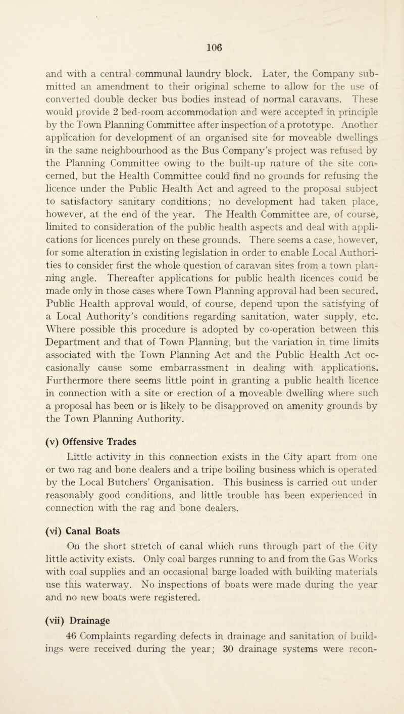 and with a central communal laundry block. Later, the Company sub¬ mitted an amendment to their original scheme to allow for the use of converted double decker bus bodies instead of normal caravans. These would provide 2 bed-room accommodation and were accepted in principle by the Town Planning Committee after inspection of a prototype. Another application for development of an organised site for moveable dwellings in the same neighbourhood as the Bus Company’s project was refused by the Planning Committee owing to the built-up nature of the site con¬ cerned, but the Health Committee could find no grounds for refusing the licence under the Public Health Act and agreed to the proposal subject to satisfactory sanitary conditions; no development had taken place, however, at the end of the year. The Health Committee are, of course, limited to consideration of the public health aspects and deal with appli¬ cations for licences purely on these grounds. There seems a case, however, for some alteration in existing legislation in order to enable Local Authori¬ ties to consider first the whole question of caravan sites from a town plan¬ ning angle. Thereafter applications for public health licences could be made only in those cases where Town Planning approval had been secured. Public Health approval would, of course, depend upon the satisfying of a Local Authority’s conditions regarding sanitation, water supply, etc. Where possible this procedure is adopted by co-operation between this Department and that of Town Planning, but the variation in time limits associated with the Town Planning Act and the Public Health Act oc¬ casionally cause some embarrassment in dealing with applications. Furthermore there seems little point in granting a public health licence in connection with a site or erection of a moveable dwelling where such a proposal has been or is likely to be disapproved on amenity grounds by the Town Planning Authority. (v) Offensive Trades Little activity in this connection exists in the City apart from one or two rag and bone dealers and a tripe boiling business which is operated by the Local Butchers’ Organisation. This business is carried out under reasonably good conditions, and little trouble has been experienced in connection with the rag and bone dealers. (vi) Canal Boats On the short stretch of canal which runs through part of the City little activity exists. Only coal barges running to and from the Gas Works with coal supplies and an occasional barge loaded with building materials use this waterway. No inspections of boats were made during the year and no new boats were registered. (vii) Drainage 46 Complaints regarding defects in drainage and sanitation of build¬ ings were received during the year; 30 drainage systems were recon-
