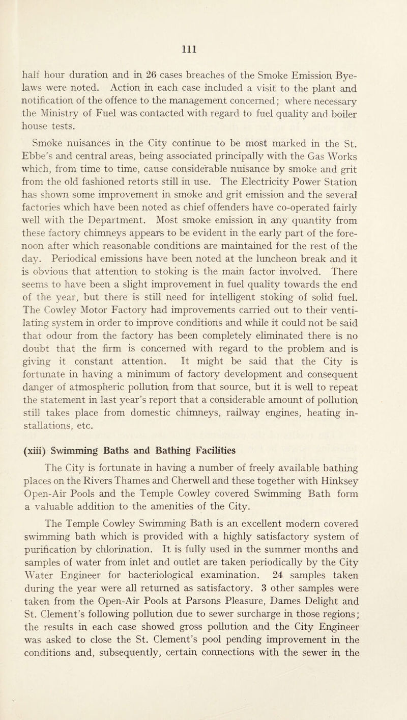 half hour duration and in 26 cases breaches of the Smoke Emission Bye¬ laws were noted. Action in each case included a visit to the plant and notification of the offence to the management concerned; where necessary the Ministry of Fuel was contacted with regard to fuel quality and boiler house tests. Smoke nuisances in the City continue to be most marked in the St. Ebbe’s and central areas, being associated principally with the Gas Works which, from time to time, cause considerable nuisance by smoke and grit from the old fashioned retorts still in use. The Electricity Power Station has shown some improvement in smoke and grit emission and the several factories which have been noted as chief offenders have co-operated fairly well with the Department. Most smoke emission in any quantity from these factory chimneys appears to be evident in the early part of the fore¬ noon after which reasonable conditions are maintained for the rest of the day. Periodical emissions have been noted at the luncheon break and it is obvious that attention to stoking is the main factor involved. There seems to have been a slight improvement in fuel quality towards the end of the year, but there is still need for intelligent stoking of solid fuel. The Cowley Motor Factory had improvements carried out to their venti¬ lating system in order to improve conditions and while it could not be said that odour from the factory has been completely eliminated there is no doubt that the firm is concerned with regard to the problem and is giving it constant attention. It might be said that the City is fortunate in having a minimum of factory development and consequent danger of atmospheric pollution from that source, but it is well to repeat the statement in last year’s report that a considerable amount of pollution still takes place from domestic chimneys, railway engines, heating in¬ stallations, etc. (xiii) Swimming Baths and Bathing Facilities The City is fortunate in having a number of freely available bathing places on the Rivers Thames and Cherwell and these together with Hinksey Open-Air Pools and the Temple Cowley covered Swimming Bath form a valuable addition to the amenities of the City. The Temple Cowley Swimming Bath is an excellent modern covered swimming bath which is provided with a highly satisfactory system of purification by chlorination. It is fully used in the summer months and samples of water from inlet and outlet are taken periodically by the City Water Engineer for bacteriological examination. 24 samples taken during the year were all returned as satisfactory. 3 other samples were taken from the Open-Air Pools at Parsons Pleasure, Dames Delight and St. Clement’s following pollution due to sewer surcharge in those regions; the results in each case showed gross pollution and the City Engineer was asked to close the St. Clement’s pool pending improvement in the conditions and, subsequently, certain connections with the sewer in the
