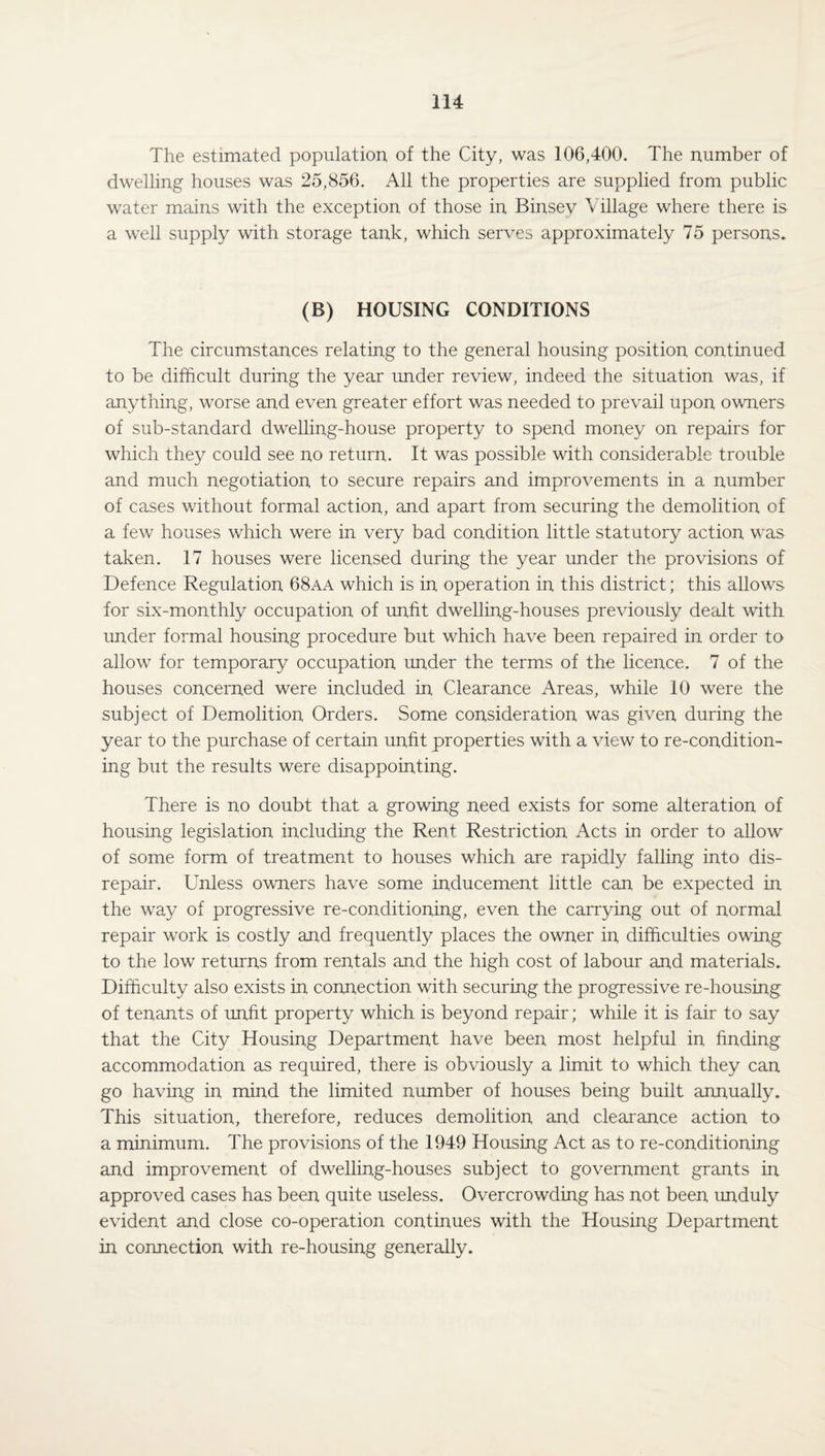 The estimated population of the City, was 106,400. The number of dwelling houses was 25,856. All the properties are supplied from public water mains with the exception of those in Binsev Village where there is a well supply with storage tank, which serves approximately 75 persons. (B) HOUSING CONDITIONS The circumstances relating to the general housing position continued to be difficult during the year under review, indeed the situation was, if anything, worse and even greater effort was needed to prevail upon owners of sub-standard dwelling-house property to spend money on repairs for which they could see no return. It was possible with considerable trouble and much negotiation to secure repairs and improvements in a number of cases without formal action, and apart from securing the demolition of a few houses which were in very bad condition little statutory action was taken. 17 houses were licensed during the year under the provisions of Defence Regulation 68aa which is in operation in this district; this allows for six-monthly occupation of unfit dwelling-houses previously dealt with under formal housing procedure but which have been repaired in order to allow for temporary occupation under the terms of the licence. 7 of the houses concerned were included in Clearance Areas, while 10 were the subject of Demolition Orders. Some consideration was given during the year to the purchase of certain unfit properties with a view to re-condition¬ ing but the results were disappointing. There is no doubt that a growing need exists for some alteration of housing legislation including the Rent Restriction Acts in order to allow of some form of treatment to houses which are rapidly falling into dis¬ repair. Unless owners have some inducement little can be expected in the way of progressive re-conditioning, even the carrying out of normal repair work is costly and frequently places the owner in difficulties owing to the low returns from rentals and the high cost of labour and materials. Difficulty also exists in connection with securing the progressive re-housing of tenants of unfit property which is beyond repair; while it is fair to say that the City Housing Department have been most helpful in finding accommodation as required, there is obviously a limit to which they can go having in mind the limited number of houses being built annually. This situation, therefore, reduces demolition and clearance action to a minimum. The provisions of the 1949 Housing Act as to re-conditioning and improvement of dwelling-houses subject to government grants in approved cases has been quite useless. Overcrowding has not been unduly evident and close co-operation continues with the Housing Department in connection with re-housing generally.
