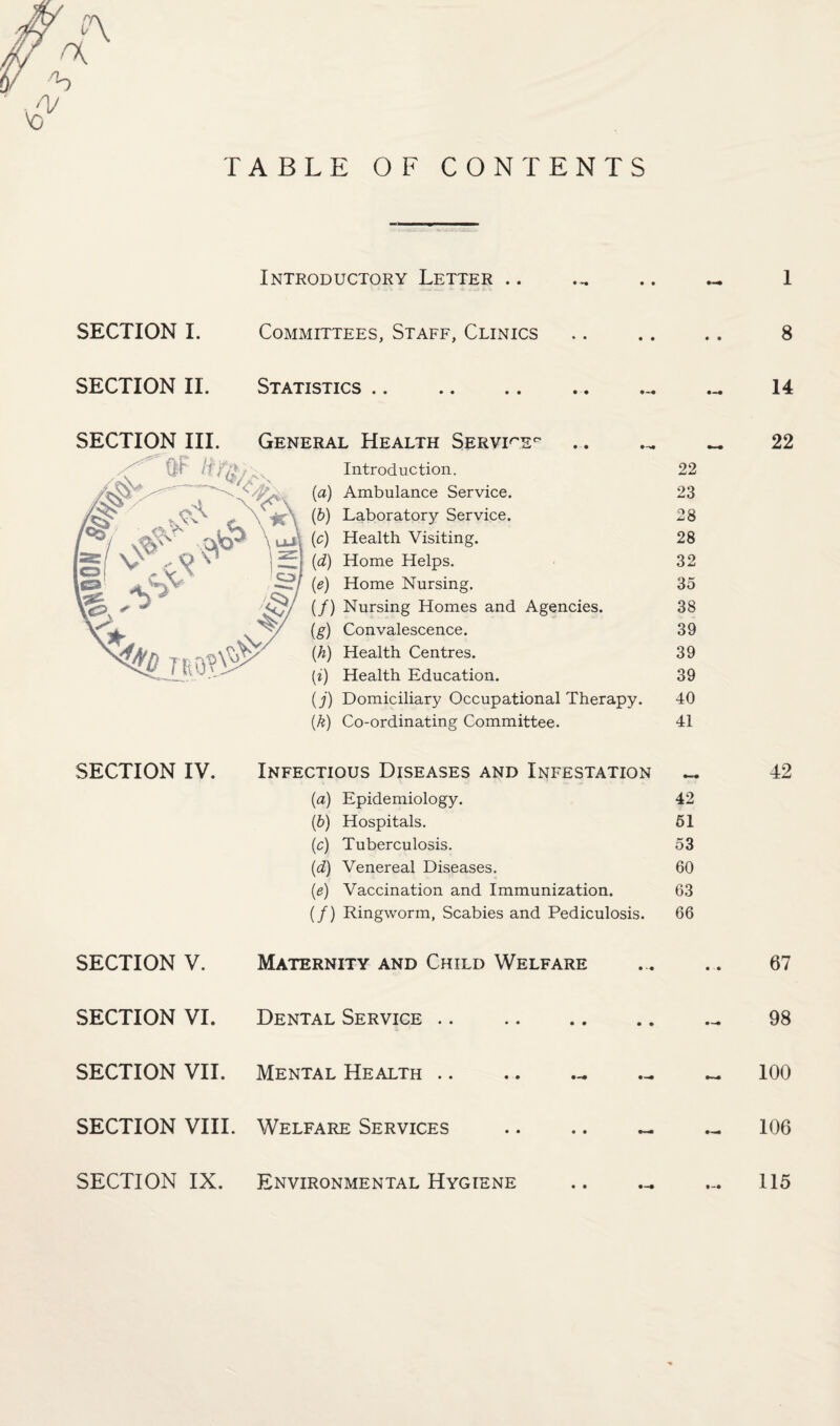 TABLE OF CONTENTS Introductory Letter .. 1 SECTION I. Committees, Staff, Clinics 8 SECTION II. Statistics .. 14 SECTION III. General Health Servi^'E' Introduction. (a) Ambulance Service. (d) Laboratory Service. (c) Health Visiting. (d) Home Helps. (e) Home Nursing. (/) Nursing Homes and Agencies. (g) Convalescence. (h) Health Centres. (i) Health Education. (j) Domiciliary Occupational Therapy. (k) Co-ordinating Committee. 22 23 28 28 32 35 38 39 39 39 40 41 22 SECTION IV. Infectious Diseases and Infestation « 42 (а) Epidemiology. 42 (б) Hospitals. 61 (c) Tuberculosis. 53 {d) Venereal Diseases. 60 (e) Vaccination and Immunization. 63 (/) Ringworm, Scabies and Pediculosis. 66 SECTION V. Maternity and Child Welfare • •« 67 SECTION VI. Dental Service .. • • • ♦ 98 SECTION VII. Mental Health .. 100 SECTION VIII. Welfare Services • • 106 SECTION IX. Environmental Hygiene • • 115