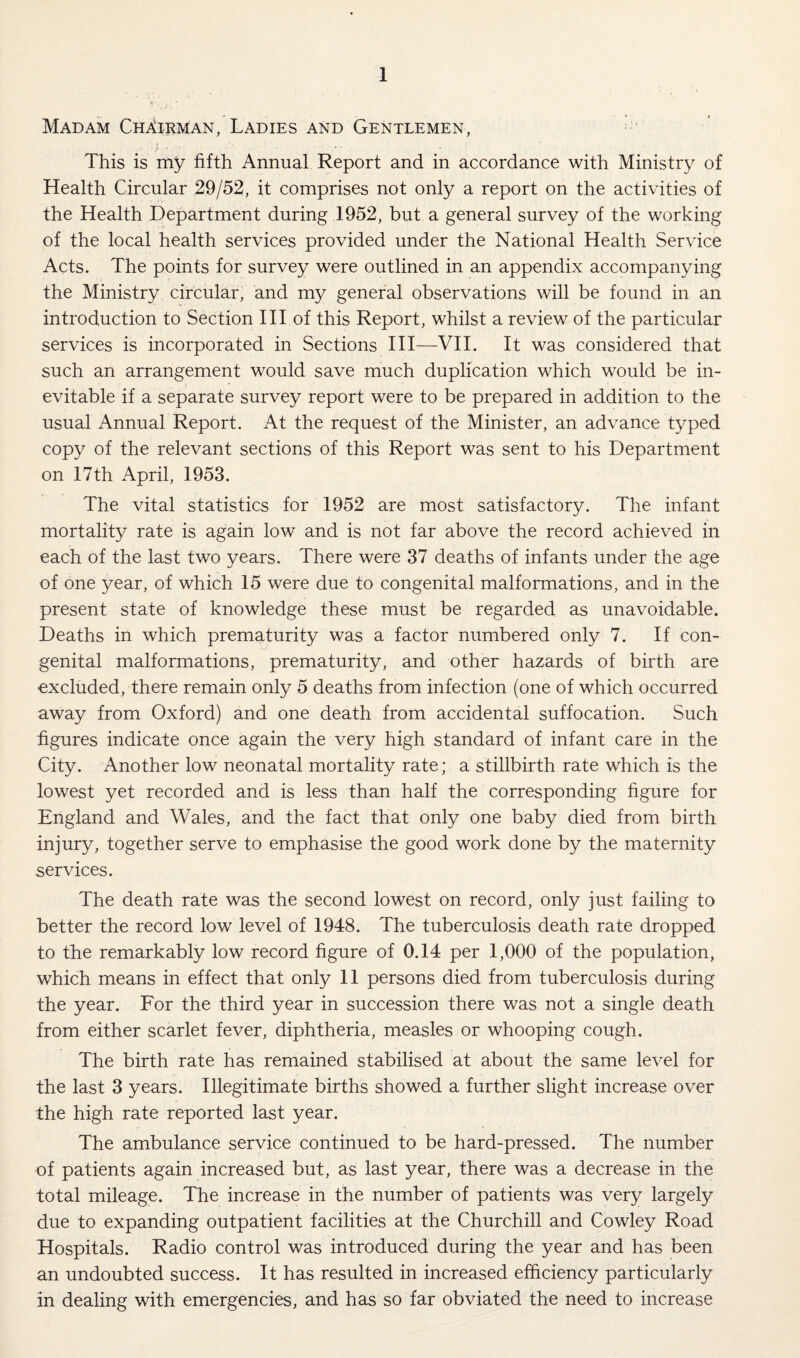 Madam Chairman, Ladies and Gentlemen, This is my fifth Annual Report and in accordance with Ministry of Health Circular 29/52, it comprises not only a report on the activities of the Health Department during 1952, but a general survey of the working of the local health services provided under the National Health Service Acts. The points for survey were outlined in an appendix accompanying the Ministry circular, and my general observations will be found in an introduction to Section III of this Report, whilst a review of the particular services is incorporated in Sections III—VII. It was considered that such an arrangement would save much duplication which would be in¬ evitable if a separate survey report were to be prepared in addition to the usual Annual Report. At the request of the Minister, an advance typed copy of the relevant sections of this Report was sent to his Department on 17th April, 1953. The vital statistics for 1952 are most satisfactory. The infant mortality rate is again low and is not far above the record achieved in each of the last two years. There were 37 deaths of infants under the age of one year, of which 15 were due to congenital malformations, and in the present state of knowledge these must be regarded as unavoidable. Deaths in which prematurity was a factor numbered only 7. If con¬ genital malformations, prematurity, and other hazards of birth are excluded, there remain only 5 deaths from infection (one of which occurred away from Oxford) and one death from accidental suffocation. Such figures indicate once again the very high standard of infant care in the City. Another low neonatal mortality rate; a stillbirth rate which is the lowest yet recorded and is less than half the corresponding figure for England and Wales, and the fact that only one baby died from birth injury, together serve to emphasise the good work done by the maternity services. The death rate was the second lowest on record, only just failing to better the record low level of 1948. The tuberculosis death rate dropped to the remarkably low record figure of 0.14 per 1,000 of the population, which means in effect that only 11 persons died from tuberculosis during the year. For the third year in succession there was not a single death from either scarlet fever, diphtheria, measles or whooping cough. The birth rate has remained stabilised at about the same level for the last 3 years. Illegitimate births showed a further slight increase over the high rate reported last year. The ambulance service continued to be hard-pressed. The number of patients again increased but, as last year, there was a decrease in the total mileage. The increase in the number of patients was very largely due to expanding outpatient facilities at the Churchill and Cowley Road Hospitals. Radio control was introduced during the year and has been an undoubted success. It has resulted in increased efficiency particularly in dealing with emergencies, and has so far obviated the need to increase