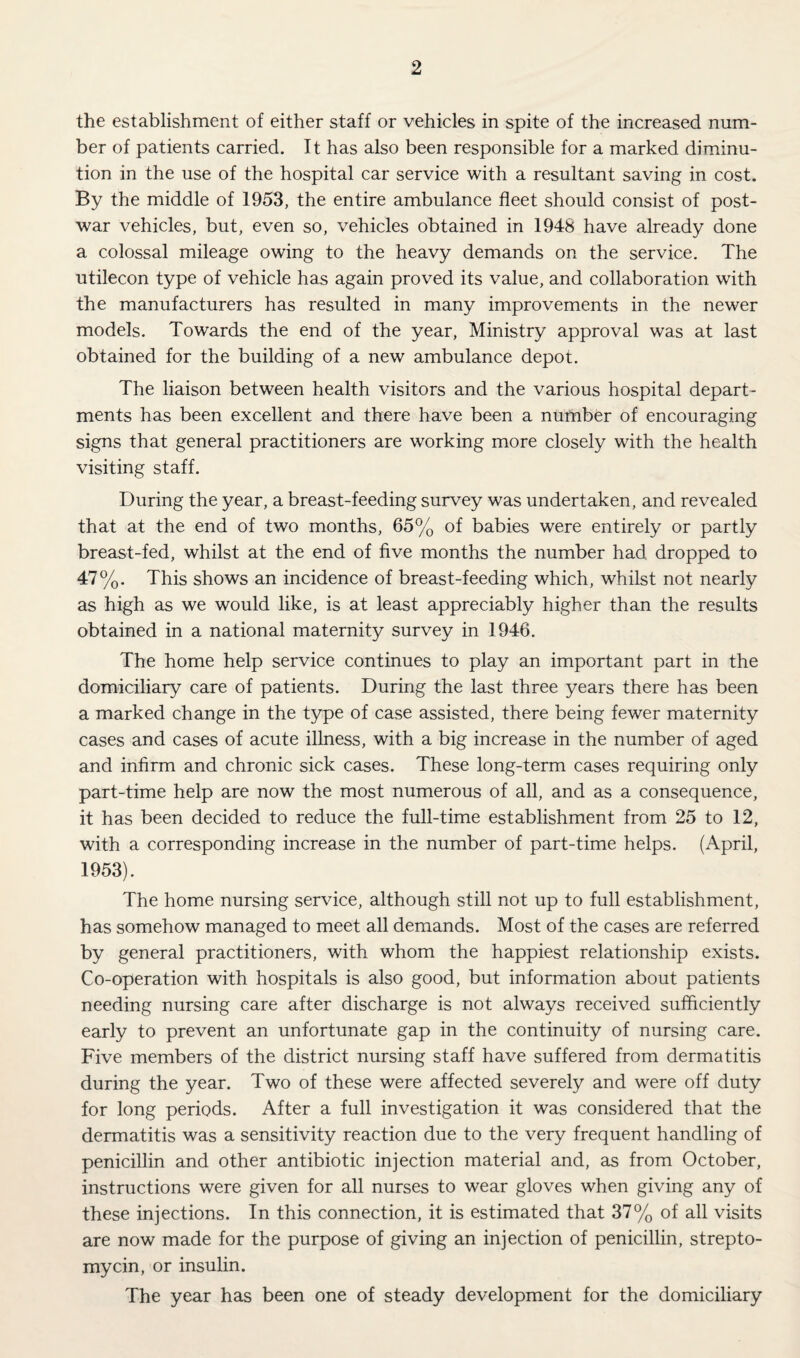the establishment of either staff or vehicles in spite of the increased num¬ ber of patients carried. It has also been responsible for a marked diminu¬ tion in the use of the hospital car service with a resultant saving in cost. By the middle of 1953, the entire ambulance fleet should consist of post¬ war vehicles, but, even so, vehicles obtained in 1948 have already done a colossal mileage owing to the heavy demands on the service. The utilecon type of vehicle has again proved its value, and collaboration with the manufacturers has resulted in many improvements in the newer models. Towards the end of the year. Ministry approval was at last obtained for the building of a new ambulance depot. The liaison between health visitors and the various hospital depart¬ ments has been excellent and there have been a number of encouraging signs that general practitioners are working more closely with the health visiting staff. During the year, a breast-feeding survey was undertaken, and revealed that at the end of two months, 65% of babies were entirely or partly breast-fed, whilst at the end of five months the number had dropped to 47%. This shows an incidence of breast-feeding which, whilst not nearly as high as we would like, is at least appreciably higher than the results obtained in a national maternity survey in 1946. The home help service continues to play an important part in the domiciliary care of patients. During the last three years there has been a marked change in the type of case assisted, there being fewer maternity cases and cases of acute illness, with a big increase in the number of aged and infirm and chronic sick cases. These long-term cases requiring only part-time help are now the most numerous of all, and as a consequence, it has been decided to reduce the full-time establishment from 25 to 12, with a corresponding increase in the number of part-time helps. (April, 1953). The home nursing service, although still not up to full establishment, has somehow managed to meet all demands. Most of the cases are referred by general practitioners, with whom the happiest relationship exists. Co-operation with hospitals is also good, but information about patients needing nursing care after discharge is not always received sufficiently early to prevent an unfortunate gap in the continuity of nursing care. Five members of the district nursing staff have suffered from dermatitis during the year. Two of these were affected severely and were off duty for long periods. After a full investigation it was considered that the dermatitis was a sensitivity reaction due to the very frequent handling of penicillin and other antibiotic injection material and, as from October, instructions were given for all nurses to wear gloves when giving any of these injections. In this connection, it is estimated that 37% of all visits are now made for the purpose of giving an injection of penicillin, strepto¬ mycin, or insulin. The year has been one of steady development for the domiciliary