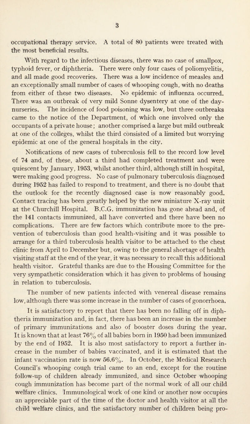 occupational therapy service. A total of 80 patients were treated with the most beneficial results. With regard to the infectious diseases, there was no case of smallpox, typhoid fever, or diphtheria. There were only four cases of poliomyelitis, and all made good recoveries. There was a low incidence of measles and an exceptionally small number of cases of whooping cough, with no deaths from either of these two diseases. No epidemic of influenza occurred. There was an outbreak of very mild Sonne dysentery at one of the day- nurseries. The incidence of food poisoning was low, but three outbreaks came to the notice of the Department, of which one involved only the occupants of a private house; another comprised a large but mild outbreak at one of the colleges, whilst the third consisted of a limited but worrying epidemic at one of the general hospitals in the city. Notifications of new cases of tuberculosis fell to the record low level of 74 and, of these, about a third had completed treatment and were quiescent by January, 1953, whilst another third, although still in hospital, were making good progress. No case of pulmonary tuberculosis diagnosed during 1952 has failed to respond to treatment, and there is no doubt that the outlook for the recently diagnosed case is now reasonably good. Contact tracing has been greatly helped by the new miniature X-ray unit at the Churchill Hospital. B.C.G. immunization has gone ahead and, of the 141 contacts immunized, all have converted and there have been no complications. There are few factors which contribute more to the pre¬ vention of tuberculosis than good health-visiting and it was possible to arrange for a third tuberculosis health visitor to be attached to the chest clinic from April to December but, owing to the general shortage of health visiting staff at the end of the year, it was necessary to recall this additional health visitor. Grateful thanks are due to the Housing Committee for the very sympathetic consideration which it has given to problems of housing in relation to tuberculosis. The number of new patients infected with venereal disease remains low, although there was some increase in the number of cases of gonorrhoea. It is satisfactory to report that there has been no falling off in diph¬ theria immunization and, in fact, there has been an increase in the number of primary immunizations and also of booster doses during the year. It is known that at least 76% of all babies born in 1950 had been immunized by the end of 1952. It is also most satisfactory to report a further in¬ crease in the number of babies vaccinated, and it is estimated that the infant vaccination rate is now 56.6%. In October, the Medical Research Council’s whooping cough trial came to an end, except for the routine follow-up of children already immunized, and since October whooping cough immunization has become part of the normal work of all our child welfare clinics. Immunological work of one kind or another now occupies an appreciable part of the time of the doctor and health visitor at all the child welfare clinics, and the satisfactory number of children being pro-