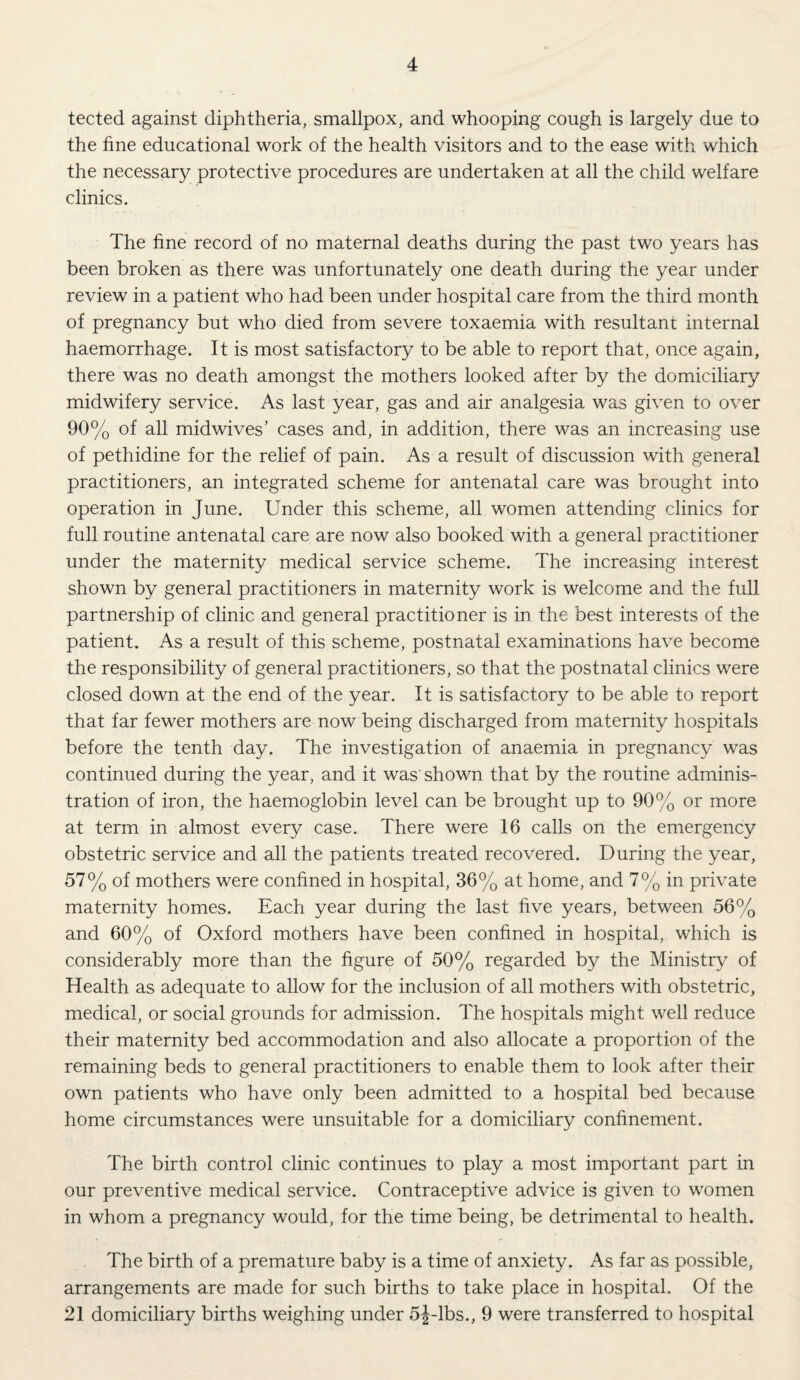 tected against diphtheria, smallpox, and whooping cough is largely due to the fine educational work of the health visitors and to the ease with which the necessary protective procedures are undertaken at all the child welfare clinics. The fine record of no maternal deaths during the past two years has been broken as there was unfortunately one death during the year under review in a patient who had been under hospital care from the third month of pregnancy but who died from severe toxaemia with resultant internal haemorrhage. It is most satisfactory to be able to report that, once again, there was no death amongst the mothers looked after by the domiciliary midwifery service. As last year, gas and air analgesia was given to over 90% of all midwives’ cases and, in addition, there was an increasing use of pethidine for the relief of pain. As a result of discussion with general practitioners, an integrated scheme for antenatal care was brought into operation in June. Under this scheme, all women attending clinics for full routine antenatal care are now also booked with a general practitioner under the maternity medical service scheme. The increasing interest shown by general practitioners in maternity work is welcome and the full partnership of clinic and general practitioner is in the best interests of the patient. As a result of this scheme, postnatal examinations have become the responsibility of general practitioners, so that the postnatal clinics were closed down at the end of the year. It is satisfactory to be able to report that far fewer mothers are now being discharged from maternity hospitals before the tenth day. The investigation of anaemia in pregnancy was continued during the year, and it was' shown that by the routine adminis¬ tration of iron, the haemoglobin level can be brought up to 90% or more at term in almost every case. There were 16 calls on the emergency obstetric service and all the patients treated recovered. During the year, 57% of mothers were confined in hospital, 36% at home, and 7% in private maternity homes. Each year during the last five years, between 56% and 60% of Oxford mothers have been confined in hospital, which is considerably more than the figure of 50% regarded by the Ministry of Health as adequate to allow for the inclusion of all mothers with obstetric, medical, or social grounds for admission. The hospitals might well reduce their maternity bed accommodation and also allocate a proportion of the remaining beds to general practitioners to enable them to look after their own patients who have only been admitted to a hospital bed because home circumstances were unsuitable for a domiciliary confinement. The birth control clinic continues to play a most important part in our preventive medical service. Contraceptive advice is given to women in whom a pregnancy would, for the time being, be detrimental to health. The birth of a premature baby is a time of anxiety. As far as possible, arrangements are made for such births to take place in hospital. Of the 21 domiciliary births weighing under 5j-lbs., 9 were transferred to hospital