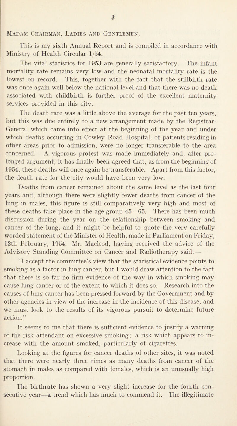 Madam Chairman, Ladies and Gentlemen, This is my sixth Annual Report and is compiled in accordance with Ministry of Health Circular 1/54. The vital statistics for 1953 are generally satisfactory. The infant mortality rate remains very low and the neonatal mortality rate is the lowest on record. This, together with the fact that the stillbirth rate was once again well below the national level and that there was no death associated with childbirth is further proof of the excellent maternity services provided in this city. The death rate was a little above the average for the past ten years, but this was due entirely to a new arrangement made by the Registrar- General which came, into effect at the beginning of the year and under which deaths occurring in Cowley Road Hospital, of patients residing in other areas prior to admission, were no longer transferable to the area concerned. A vigorous protest was made immediately and, after pro¬ longed argument, it has finally been agreed that, as from the beginning of 1954, these deaths will once again be transferable. Apart from this factor, the death rate for the city would have been very low. Deaths from cancer remained about the same level as the last four years and, although there were slightly fewer deaths from cancer of the lung in males, this figure is still comparatively very high and most of these deaths take place in the age-group 45—65. There has been much discussion during the year on the relationship between smoking and cancer of the lung, and it might be helpful to quote the very carefully worded statement of the Minister of Health, made in Parliament on Friday, 12th February, 1954. Mr. Macleod, having received the advice of the Advisory Standing Committee on Cancer and Radiotherapy said:— “I accept the committee’s view that the statistical evidence points to smoking as a factor in lung cancer, but I would draw attention to the fact that there is so far no firm evidence of the way in which smoking may cause lung cancer or of the extent to which it does so. Research into the causes of lung cancer has been pressed forward by the Government and by other agencies in view of the increase in the incidence of this disease, and we must look to the results of its vigorous pursuit to determine future action.” It seems to me that there is sufficient evidence to justify a warning of the risk attendant on excessive smoking; a risk which appears to in¬ crease with the amount smoked, particularly of cigarettes. Looking at the figures for cancer deaths of other sites, it was noted that there were nearly three times as many deaths from cancer of the stomach in males as compared with females, which is an unusually high proportion. The birthrate has shown a very slight increase for the fourth con¬ secutive year—a trend which has much to commend it. The illegitimate