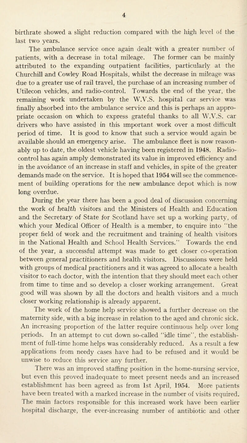 birthrate showed a slight reduction compared with the high level of the last two years. The ambulance service once again dealt with a greater number of patients, with a decrease in total mileage. The former can be mainly attributed to the expanding outpatient facilities, particularly at the Churchill and Cowley Road Hospitals, whilst the decrease in mileage was due to a greater use of rail travel, the purchase of an increasing number of Utilecon vehicles, and radio-control. Towards the end of the year, the remaining work undertaken by the W.V.S. hospital car service was finally absorbed into the ambulance service and this is perhaps an appro¬ priate occasion on which to express grateful thanks to all W.V.S. car drivers who have assisted in this important work over a most difficult period of time. It is good to know that such a service would again be available should an emergency arise. The ambulance fleet is now reason¬ ably up to date, the oldest vehicle having been registered in 1948. Radio¬ control has again amply demonstrated its value in improved efficiency and in the avoidance of an increase in staff and vehicles, in spite of the greater demands made on the service. It is hoped that 1954 will see the commence¬ ment of building operations for the new ambulance depot which is now long overdue. During the year there has been a good deal of discussion concerning the work of health visitors and the Ministers of Health and Education and the Secretary of State for Scotland have set up a working party, of which your Medical Officer of Health is a member, to enquire into “the proper field of work and the recruitment and training of health visitors in the National Health and School Health Services.” Towards the end of the year, a successful attempt was made to get closer co-operation between general practitioners and health visitors. Discussions were held with groups of medical practitioners and it was agreed to allocate a health visitor to each doctor, with the intention that they should meet each other from time to time and so develop a closer working arrangement. Great good will was shown by all the doctors and health visitors and a much closer working relationship is already apparent. The work of the home help service showed a further decrease on the maternity side, with a big increase in relation to the aged and chronic sick. An increasing proportion of the latter require continuous help over long periods. In an attempt to cut down so-called “idle time”, the establish¬ ment of full-time home helps was considerably reduced. As a result a few applications from needy cases have had to be refused and it would be unwise to reduce this service any further. There was an improved staffing position in the home-nursing service, but even this proved inadequate to meet present needs and an increased establishment has been agreed as from 1st April, 1954. More patients have been treated with a marked increase in the number of visits required. The main factors responsible for this increased work have been earlier hospital discharge, the ever-increasing number of antibiotic and other