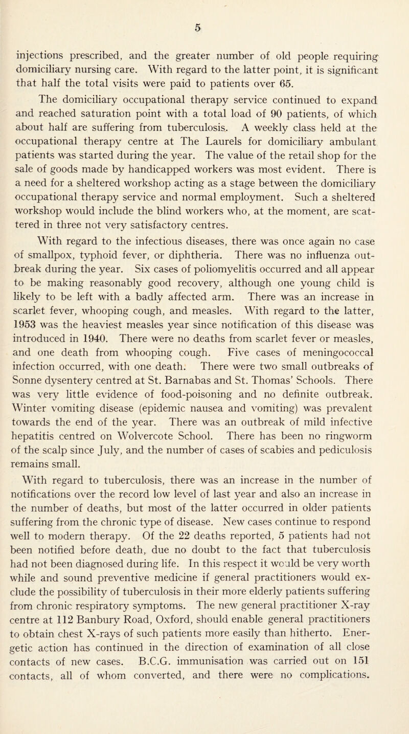 injections prescribed, and the greater number of old people requiring domiciliary nursing care. With regard to the latter point, it is significant that half the total visits were paid to patients over 65. The domiciliary occupational therapy service continued to expand and reached saturation point with a total load of 90 patients, of which about half are suffering from tuberculosis.. A weekly class held at the occupational therapy centre at The Laurels for domiciliary ambulant patients was started during the year. The value of the retail shop for the sale of goods made by handicapped workers was most evident. There is a need for a sheltered workshop acting as a stage between the domiciliary occupational therapy service and normal employment. Such a sheltered workshop would include the blind workers who, at the moment, are scat¬ tered in three not very satisfactory centres. With regard to the infectious diseases, there was once again no case of smallpox, typhoid fever, or diphtheria. There was no influenza out¬ break during the year. Six cases of poliomyelitis occurred and all appear to be making reasonably good recovery, although one young child is likely to be left with a badly affected arm. There was an increase in scarlet fever, whooping cough, and measles. With regard to the latter, 1953 was the heaviest measles year since notification of this disease was introduced in 1940. There were no deaths from scarlet fever or measles, and one death from whooping cough. Five cases of meningococcal infection occurred, with one death. There were two small outbreaks of Sonne dysentery centred at St. Barnabas and St. Thomas’ Schools. There was very little evidence of food-poisoning and no definite outbreak. Winter vomiting disease (epidemic nausea and vomiting) was prevalent towards the end of the year. There was an outbreak of mild infective hepatitis centred on Wolvercote School. There has been no ringworm of the scalp since July, and the number of cases of scabies and pediculosis remains small. With regard to tuberculosis, there was an increase in the number of notifications over the record low level of last year and also an increase in the number of deaths, but most of the latter occurred in older patients suffering from the chronic type of disease. New cases continue to respond well to modern therapy. Of the 22 deaths reported, 5 patients had not been notified before death, due no doubt to the fact that tuberculosis had not been diagnosed during life. In this respect it would be very worth while and sound preventive medicine if general practitioners would ex¬ clude the possibility of tuberculosis in their more elderly patients suffering from chronic respiratory symptoms. The new general practitioner X-ray centre at 112 Banbury Road, Oxford, should enable general practitioners to obtain chest X-rays of such patients more easily than hitherto. Ener¬ getic action has continued in the direction of examination of all close contacts of new cases. B.C.G. immunisation was carried out on 151 contacts, all of whom converted, and there were no complications.