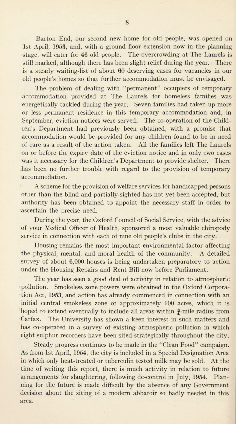 Barton End, our second new home for old people, was opened on 1st April, 1953, and, with a ground floor extension now in the planning stage, will cater for 46 old people. The overcrowding at The Laurels is still marked, although there has been slight relief during the year. There is a steady waiting-list of about 60 deserving cases for vacancies in our old people’s homes so that further accommodation must be envisaged. The problem of dealing with “permanent” occupiers of temporary accommodation provided at The Laurels for homeless families was energetically tackled during the year. Seven families had taken up more or less permanent residence in this temporary accommodation and, in September, eviction notices were served. The co-operation of the Child¬ ren’s Department had previously been obtained, with a promise that accommodation would be provided for any children found to be in need of care as a result of the action taken. All the families left The Laurels on or before the expiry date of the eviction notice and in only two cases was it necessary for the Children’s Department to provide shelter. There has been no further trouble with regard to the provision of temporary accommodation. A scheme for the provision of welfare services for handicapped persons other than the blind and partially-sighted has not yet been accepted, but authority has been obtained to appoint the necessary staff in order to ascertain the precise need. During the year, the Oxford Council of Social Service, with the advice of your Medical Officer of Health, sponsored a most valuable chiropody service in connection with each of nine old people’s clubs in the city. Housing remains the most important environmental factor affecting the physical, mental, and moral health of the community. A detailed survey of about 6,000 houses is being undertaken preparatory to action under the Housing Repairs and Rent Bill now before Parliament. The year has seen a good deal of activity in relation to atmospheric pollution. Smokeless zone powers were obtained in the Oxford Corpora¬ tion Act, 1953, and action has already commenced in connection with an initial central smokeless zone of approximately 100 acres, which it is hoped to extend eventually to include all areas within J-mile radius from Carfax. The University has shown a keen interest in such matters and has co-operated in a survey of existing atmospheric pollution in which eight sulphur recorders have been sited strategically throughout the city. Steady progress continues to be made in the “Clean Food” campaign. As from 1st April, 1954, the city is included in a Special Designation Area in which only heat-treated or tuberculin tested milk may be sold. At the time of writing this report, there is much activity in relation to future arrangements for slaughtering, following de-control in July, 1954. Plan¬ ning for the future is made difficult by the absence of any Government decision about the siting of a modern abbatoir so badly needed in this area.