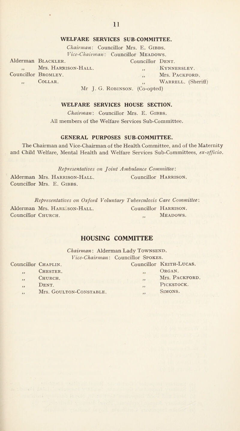 WELFARE SERVICES SUB COMMITTEE. Chairman: Councillor Mrs. E. Gibbs. Vice-Chairman: Councillor Meadows. Alderman Blackler. Councillor Dent. „ Mrs. Harrison-Hall. „ Kynnersley. Councillor Bromley. ,, Mrs. Packford. „ Collar. ,, Warrell. (Sheriff) Mr J. G. Robinson. (Co-opted) WELFARE SERVICES HOUSE SECTION. Chairman: Councillor Mrs. E. Gibbs. All members of the Welfare Services Sub-Committee. GENERAL PURPOSES SUB COMMITTEE. The Chairman and Vice-Chairman of the Health Committee, and of the Maternity and Child Welfare, Mental Health and Welfare Services Sub-Committees, ex-officio. Representatives on Joint Ambulance Committee: Alderman Mrs. Harrison-Hall. Councillor Harrison. Councillor Mrs. E. Gibbs. Representatives on Oxford Voluntary Tuberculosis Care Committee: Alderman Mrs. Harrison-Hall. Councillor Harrison. Councillor Church. ,, Meadows. HOUSING COMMITTEE Chairman: Alderman Lady Townsend. Vice-Chairman: Councillor Spokes. Councillor Chaplin. Councillor Keith-Lucas. „ Chester. ,, Organ. „ Church. „ Mrs. Packford. „ Dent. ,, Pickstock. ,, Mrs. Goulton-Constable. ,, Simons.