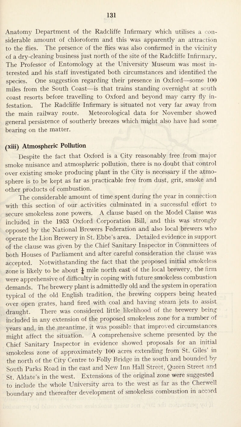 Anatomy Department of the Radcliffe Infirmary which utilises a con¬ siderable amount of chloroform and this was apparently an attraction to the flies. The presence of the flies was also confirmed in the vicinity of a dry-cleaning business just north of the site of the Radcliffe Infirmary. The Professor of Entomology at the University Museum was most in¬ terested and his staff investigated both circumstances and identified the species. One suggestion regarding their presence in Oxford—-some 100 miles from the South Coast—is that trains standing overnight at south coast resorts before travelling to Oxford and beyond may carry fly in¬ festation. The Radcliffe Infirmary is situated not very far away from the main railway route. Meteorological data for November showed general persistence of southerly breezes which might also have had some bearing on the matter. (xiii) Atmospheric Pollution Despite the fact that Oxford is a City reasonably free from major smoke nuisance and atmospheric pollution, there is no doubt that control over existing smoke producing plant in the City is necessary if the atmo¬ sphere is to be kept as far as practicable free from dust, grit, smoke and other products of combustion. The considerable amount of time spent during the year in connection with this section of our activities culminated in a successful effort to secure smokeless zone powers. A clause based on the Model Clause was included in the 1953 Oxford Corporation Bill, and this was strongly opposed by the National Brewers Federation and also local brewers who operate the Lion Brewery in St. Ebbe’s area. Detailed evidence in support of the clause was given by the Chief Sanitary Inspector in Committees of both Houses of Parliament and after careful consideration the clause was accepted. Notwithstanding the fact that the proposed initial smokeless zone is likely to be about £ mile north east of the local brewery, the firm were apprehensive of difficulty in coping with future smokeless combustion demands. The brewery plant is admittedly old and the system in operation typical of the old English tradition, the brewing coppers being heated over open grates, hand fired with coal and having steam jets to assist draught. There was considered little likelihood of the brewery being included in any extension of the proposed smokeless zone for a number of years and, in the meantime, it was possible that improved circumstances might affect the situation. A comprehensive scheme presented by the Chief Sanitary Inspector in evidence showed proposals for an initial smokeless zone of approximately 100 acres extending from St. Giles’ in the north of the City Centre to Folly Bridge in the south and bounded by South Parks Road in the east and New Inn Hall Street, Queen Street and St. Aldate’s in the west. Extensions of the original zone were suggested to include the whole University area to the west as far as the Cherwell boundary and thereafter development of smokeless combustion in accord