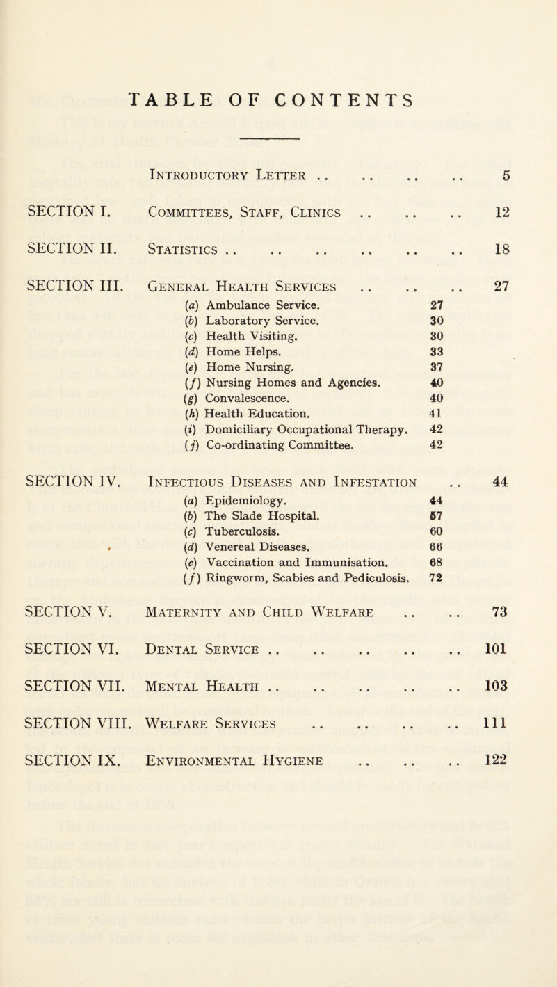 TABLE OF CONTENTS SECTION I. SECTION II. SECTION III. SECTION IV. SECTION V. SECTION VI. SECTION VII. SECTION VIII. Introductory Letter. 5 Committees, Staff, Clinics .. .. .. 12 Statistics. 18 General Health Services .. .. .. 27 (a) Ambulance Service. 27 (5) Laboratory Service. 30 {c) Health Visiting. 30 (d) Home Helps. 33 {e) Home Nursing. 37 (/) Nursing Homes and Agencies. 40 (g) Convalescence. 40 (A) Health Education. 41 (t) Domiciliary Occupational Therapy. 42 (j) Co-ordinating Committee. 42 Infectious Diseases and Infestation .. 44 (a) Epidemiology. 44 (6) The Slade Hospital. 67 (c) Tuberculosis. 60 (d) Venereal Diseases. 66 (e) Vaccination and Immunisation. 68 (/) Ringworm, Scabies and Pediculosis. 72 Maternity and Child Welfare .. .. 73 Dental Service .. .. .101 Mental Health .. .103 Welfare Services .Ill 122 SECTION IX. Environmental Hygiene