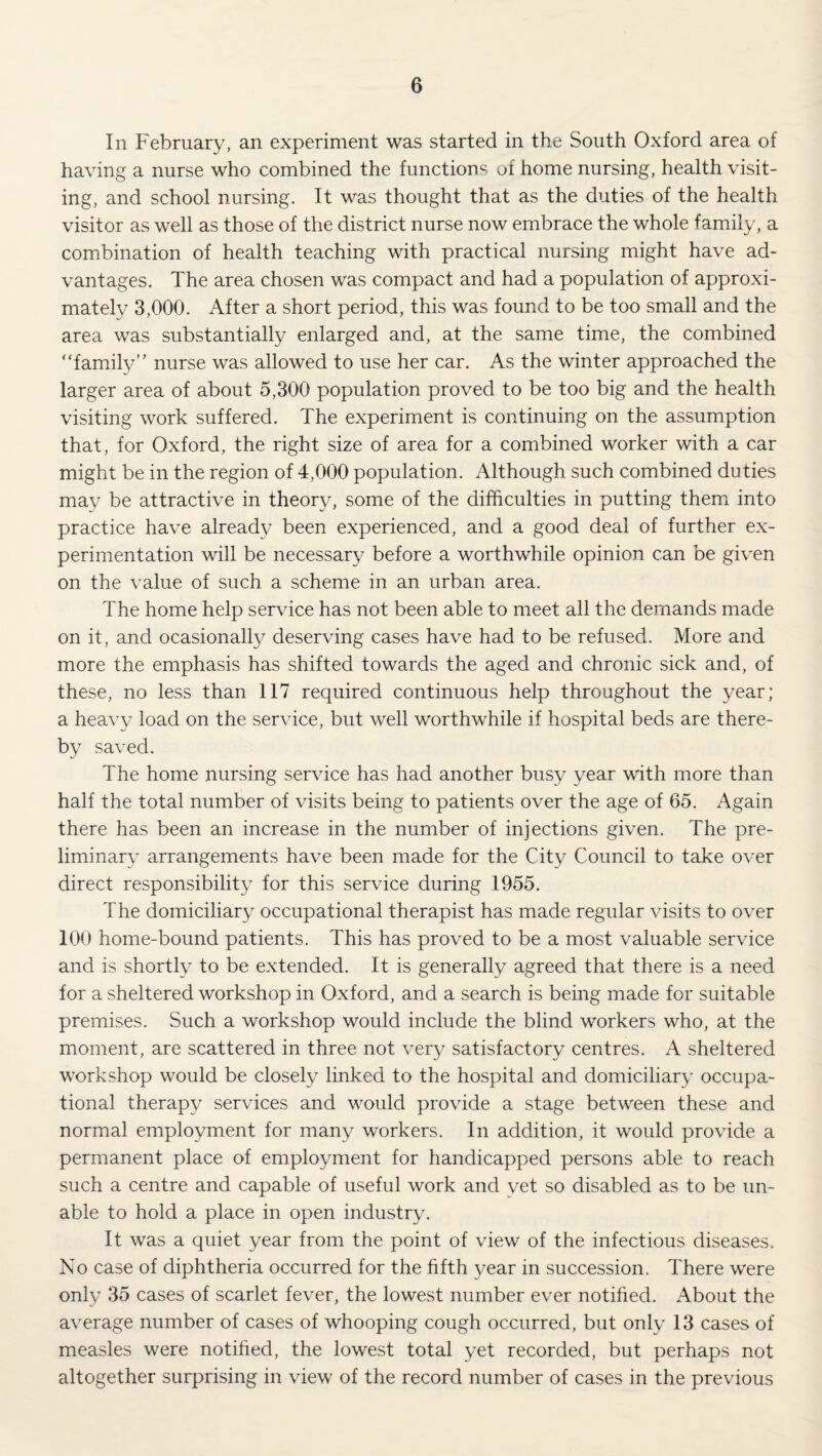 In February, an experiment was started in the South Oxford area of having a nurse who combined the functions of home nursing, health visit¬ ing, and school nursing. It was thought that as the duties of the health visitor as well as those of the district nurse now embrace the whole family, a combination of health teaching with practical nursing might have ad¬ vantages. The area chosen was compact and had a population of approxi¬ mately 3,000. After a short period, this was found to be too small and the area was substantially enlarged and, at the same time, the combined “family” nurse was allowed to use her car. As the winter approached the larger area of about 5,300 population proved to be too big and the health visiting work suffered. The experiment is continuing on the assumption that, for Oxford, the right size of area for a combined worker with a car might be in the region of 4,000 population. Although such combined duties may be attractive in theory, some of the difficulties in putting themx into practice have already been experienced, and a good deal of further ex¬ perimentation will be necessary before a worthwhile opinion can be given on the value of such a scheme in an urban area. The home help service has not been able to meet all the demands made on it, and ocasionally deserving cases have had to be refused. More and more the emphasis has shifted towards the aged and chronic sick and, of these, no less than 117 required continuous help throughout the year; a heavy load on the service, but well worthwhile if hospital beds are there¬ by saved. The home nursing service has had another busy year with more than half the total number of visits being to patients over the age of 65. Again there has been an increase in the number of injections given. The pre¬ liminary arrangements have been made for the City Council to take over direct responsibility for this service during 1955. The domiciliary occupational therapist has made regular visits to over 100 home-bound patients. This has proved to be a most valuable service and is shortly to be extended. It is generally agreed that there is a need for a sheltered workshop in Oxford, and a search is being made for suitable premises. Such a workshop would include the blind workers who, at the moment, are scattered in three not very satisfactory centres. A sheltered workshop would be closely linked to the hospital and domiciliary occupa¬ tional therapy services and would provide a stage between these and normal employment for many workers. In addition, it would provide a permanent place of employment for handicapped persons able to reach such a centre and capable of useful work and yet so disabled as to be un¬ able to hold a place in open industry. It was a quiet year from the point of view of the infectious diseases. No case of diphtheria occurred for the fifth year in succession. There were only 35 cases of scarlet fever, the lowest number ever notified. About the average number of cases of whooping cough occurred, but only 13 cases of measles were notified, the lowest total yet recorded, but perhaps not altogether surprising in view of the record number of cases in the previous