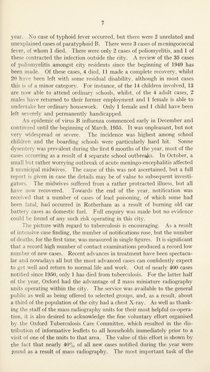 year. No case of typhoid fever occurred, but there were 2 unrelated and unexplained cases of paratyphoid B. There were 3 cases of meningococcal fever, of whom 1 died. There were only 2 cases of poliomyelitis, and 1 of these contracted the infection outside the city. A review of the 35 cases of poliomyelitis amongst city residents since the beginning of 1949 has been made. Of these cases, 4 died, 11 made a complete recovery, whilst 20 have been left with some residual disability, although in most cases this is of a minor category. For instance, of the 14 children involved, 13 are now able to attend ordinar}^ schools, whilst, of the 4 adult cases, 2 males have returned to their former employment and 1 female is able to undertake her ordinary housework. Only 1 female and 1 child have been left severely and permanently handicapped. An epidemic of virus B influenza commenced early in December and continued until the beginning of March, 1955. It was unpleasant, but not very widespread or severe. The incidence was highest among school children and the boarding schools were particularly hard hit. Sonne dysentery was prevalent during the first 6 months of the year, most of the cases occurring as a result of 4 separate school outbreaks. In October, a small but rather worrying outbreak of acute meningo-encephalitis affected 3 municipal midwives. The cause of this was not ascertained, but a full report is given in case the details may be of value to subsequent investi¬ gators. The midwives suffered from a rather protracted illness, but all have now recovered. Towards the end of the year, notification was received that a number of cases of lead poisoning, of which some had been fatal, had occurred in Rotherham as a result of burning old car battery cases as domestic fuel. Full enquiry was made but no evidence could be found of any such risk operating in this city. The picture with regard to tuberculosis is encouraging. As a result of intensive case finding, the number of notifications rose, but the number of deaths, for the first time, was measured in single figures. It is significant that a record high number of contact examinations produced a record low number of new cases. Recent advances in treatment have been spectacu¬ lar and nowadays all but the most advanced cases can confidently expect to get well and return to normal life and work. Out of nearly 400 cases notified since 1950, only 1 has died from tuberculosis. For the latter half of the year, Oxford had the advantage of 2 mass miniature radiography units operating within the city. The service was available to the general public as well as being offered to selected groups, and, as a result, about a third of the population of the city had a chest X-ray. As well as thank¬ ing the staff of the mass radiography units for their most helpful co-opera¬ tion, it is also desired to acknowledge the fine voluntary effort organised by the Oxford Tuberculosis Care Committee, which resulted in the dis¬ tribution of informative leaflets to all households immediately prior to a visit of one of the units to that area. The value of this effort is shown by the fact that nearly 40% of all new cases notified during the year were found as a result of mass radiography. The most important task of the