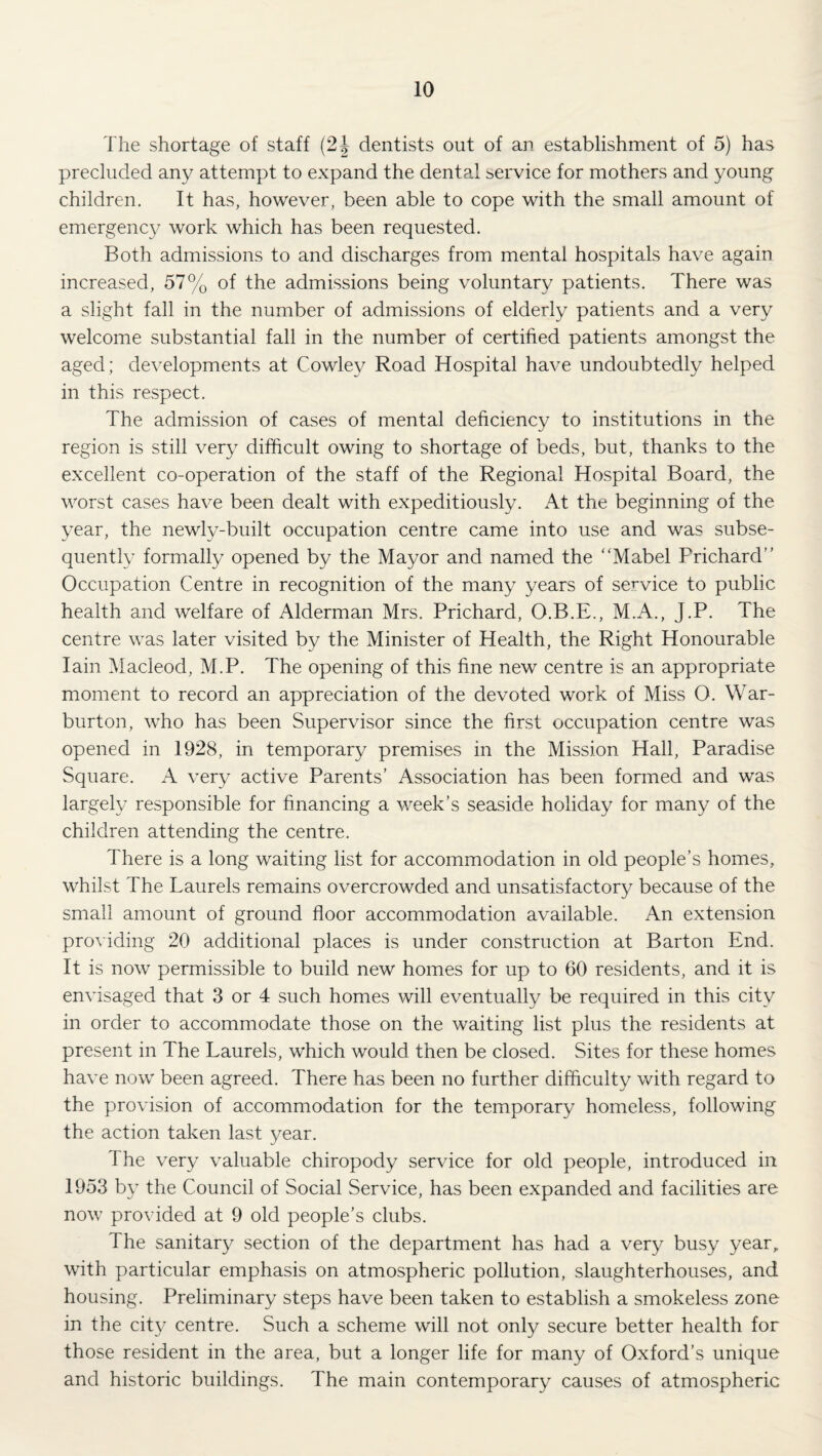 The shortage of staff (2J dentists out of an establishment of 5) has precluded any attempt to expand the dental service for mothers and young children. It has, however, been able to cope with the small amount of emergency work which has been requested. Both admissions to and discharges from mental hospitals have again increased, 57% of the admissions being voluntary patients. There was a slight fall in the number of admissions of elderly patients and a very welcome substantial fall in the number of certified patients amongst the aged; de\^elopments at Cowley Road Hospital have undoubtedly helped in this respect. The admission of cases of mental deficiency to institutions in the region is still very difficult owing to shortage of beds, but, thanks to the excellent co-operation of the staff of the Regional Hospital Board, the worst cases have been dealt with expeditiously. At the beginning of the year, the newly-built occupation centre came into use and was subse¬ quently formally opened by the Mayor and named the ‘‘Mabel Prichard Occupation Centre in recognition of the many years of service to public health and welfare of Alderman Mrs. Prichard, O.B.E., M.A., J.P. The centre was later visited by the Minister of Health, the Right Honourable Iain Macleod, M.P. The opening of this fine new centre is an appropriate moment to record an appreciation of the devoted work of Miss O. War- burton, who has been Supervisor since the first occupation centre was opened in 1928, in temporary premises in the Mission Hall, Paradise Square. A very active Parents’ Association has been formed and was largely responsible for financing a week’s seaside holiday for many of the children attending the centre. There is a long waiting list for accommodation in old people’s homes, whilst The Laurels remains overcrowded and unsatisfactory because of the small amount of ground floor accommodation available. An extension providing 20 additional places is under construction at Barton End. It is now permissible to build new homes for up to 60 residents, and it is envisaged that 3 or 4 such homes will eventually be required in this city in order to accommodate those on the waiting list plus the residents at present in The Laurels, which would then be closed. Sites for these homes ha\’e now been agreed. There has been no further difficulty with regard to the provision of accommodation for the temporary homeless, following the action taken last 3^ear. The very valuable chiropody service for old people, introduced in 1953 b} the Council of Social Service, has been expanded and facilities are now provided at 9 old people’s clubs. The sanitary section of the department has had a very busy year, with particular emphasis on atmospheric pollution, slaughterhouses, and housing. Preliminary steps have been taken to establish a smokeless zone in the city centre. Such a scheme will not onl}/ secure better health for those resident in the area, but a longer life for many of Oxford’s unique and historic buildings. The main contemporary causes of atmospheric