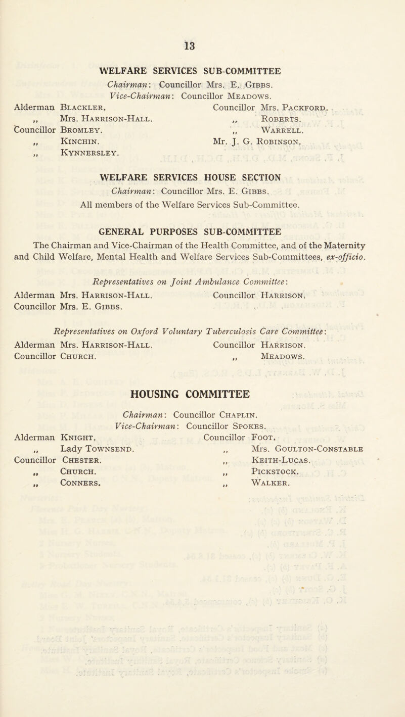 WELFARE SERVICES SUB COMMITTEE Chairman’. Councillor Mrs. E. Gibbs. Vice-Chairman’. Councillor Meadows. Alderman Blackler. Councillor Mrs. Packford,. „ Mrs. Harrison-Hall. „ Roberts. Councillor Bromley. ,, Warrell. „ Kinchin. Mr. J. G. Robinson, ,, Kynnersley. , WELFARE SERVICES HOUSE SECTION Chairman’. Councillor Mrs. E. Gibbs. All members of the Welfare Services Sub-Committee. GENERAL PURPOSES SUB COMMITTEE The Chairman and Vice-Chairman of the Health Committee, and of the Maternity and Child Welfare, Mental Health and Welfare Services Sub-Committees, ex-officio. Representatives on Joint Ambulance Committee’. Alderman Mrs. Harrison-Hall. Councillor Harrison^ Councillor Mrs. E. Gibbs, Representatives on Oxford Voluntary Tuberculosis Care Committee’. Alderman Mrs. Harrison-Hall. Councillor Harrison. Councillor Church. „ Meadows. HOUSING COMMITTEE Alderman Knight. Chairman: Councillor Chaplin. Vice-Chairman: Councillor Spokes. Councillor Foot. „ Lady Townsend. Councillor Chester. „ Church. ,, Conners. Mrs. Goulton-Constable Keith-Lucas. PiCKSTOCK. Walker.