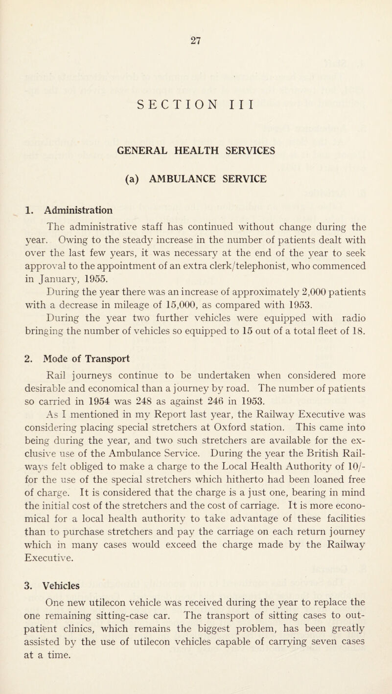 SECTION III GENERAL HEALTH SERVICES (a) AMBULANCE SERVICE 1. Administration The administrative staff has continued without change during the year. Owing to the steady increase in the number of patients dealt with over the last few years, it was necessary at the end of the year to seek approval to the appointment of an extra clerk/telephonist, who commenced in January, 1955. During the year there was an increase of approximately 2,000 patients with a decrease in mileage of 15,000, as compared with 1953. During the year two further vehicles were equipped with radio bringing the number of vehicles so equipped to 15 out of a total fleet of 18. 2. Mode of Transport Rail journeys continue to be undertaken when considered more desirable and economical than a journey by road. The number of patients so carried in 1954 was 248 as against 246 in 1953. x\s 1 mentioned in my Report last year, the Railway Executive was considering placing special stretchers at Oxford station. This came into being during the year, and two such stretchers are available for the ex¬ clusive use of the Ambulance Service. During the year the British Rail¬ ways felt obliged to make a charge to the Local Health Authority of 10/- for the use of the special stretchers which hitherto had been loaned free of charge. It is considered that the charge is a just one, bearing in mind the initial cost of the stretchers and the cost of carriage. It is more econo¬ mical for a local health authority to take advantage of these facilities than to purchase stretchers and pay the carriage on each return journey which in many cases would exceed the charge made by the Railway Executive. 3. Vehicles One new utilecon vehicle was received during the year to replace the one remaining sitting-case car. The transport of sitting cases to out¬ patient clinics, which remains the biggest problem, has been greatly assisted by the use of utilecon vehicles capable of carrying seven cases at a time.