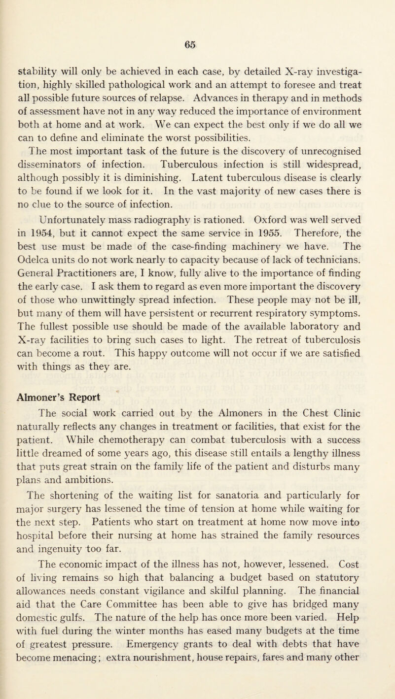 stability will only be achieved in each case, by detailed X-ray investiga¬ tion, highly skilled pathological work and an attempt to foresee and treat all possible future sources of relapse. Advances in therapy and in methods of assessment have not in any way reduced the importance of environment both at home and at work. We can expect the best only if we do all we can to dehne and eliminate the worst possibilities. The most important task of the future is the discovery of unrecognised disseminators of infection. Tuberculous infection is still widespread, although possibly it is diminishing. Latent tuberculous disease is clearly to be found if we look for it. In the vast majority of new cases there is no clue to the source of infection. Unfortunately mass radiography is rationed. Oxford was well served in 1954, but it cannot expect the same service in 1955. Therefore, the best use must be made of the case-finding machinery we have. The Odelca units do not work nearly to capacity because of lack of technicians. General Practitioners are, I know, fully alive to the importance of finding the early case. I ask them to regard as even more important the discovery of those who unwittingly spread infection. These people may not be ill, but many of them will have persistent or recurrent respiratory symptoms. The fullest possible use should be made of the available laboratory and X-ray facilities to bring such cases to light. The retreat of tuberculosis can become a rout. This happy outcome will not occur if we are satisfied with things as they are. Almoner’s Report The social work carried out by the Almoners in the Chest Clinic naturally reflects any changes in treatment or facilities, that exist for the patient. While chemotherapy can combat tuberculosis with a success little dreamed of some years ago, this disease still entails a lengthy illness that puts great strain on the family life of the patient and disturbs many plans and ambitions. The shortening of the waiting list for sanatoria and particularly for major surgery has lessened the time of tension at home while waiting for the next step. Patients who start on treatment at home now move into hospital before their nursing at hom.e has strained the family resources and ingenuity too far. The economic impact of the illness has not, however, lessened. Cost of living remains so high that balancing a budget based on statutory allowances needs constant vigilance and skilful planning. The financial aid that the Care Committee has been able to give has bridged many domestic gulfs. The nature of the help has once more been varied. Help with fuel during the winter months has eased many budgets at the time of greatest pressure. Emergency grants to deal with debts that have become menacing; extra nourishment, house repairs, fares and many other