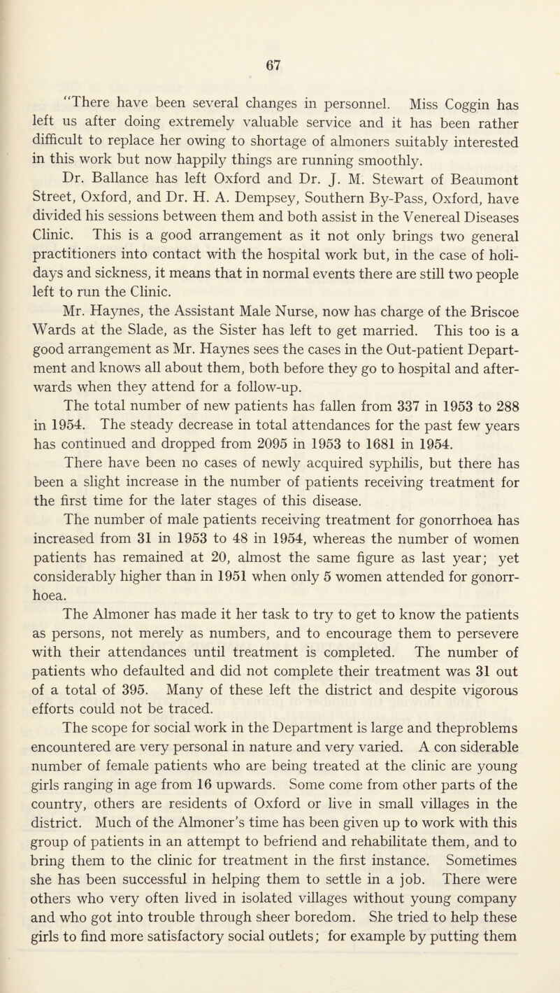 There have been several changes in personnel. Miss Coggin has left us after doing extremely valuable service and it has been rather difficult to replace her owing to shortage of almoners suitably interested in this work but now happily things are running smoothly. Dr. Ballance has left Oxford and Dr. J. M. Stewart of Beaumont Street, Oxford, and Dr. H. A. Dempsey, Southern By-Pass, Oxford, have divided his sessions between them and both assist in the Venereal Diseases Clinic. This is a good arrangement as it not only brings two general practitioners into contact with the hospital work but, in the case of holi¬ days and sickness, it means that in normal events there are still two people left to run the Clinic. Mr. Haynes, the Assistant Male Nurse, now has charge of the Briscoe Wards at the Slade, as the Sister has left to get married. This too is a good arrangement as Mr. Haynes sees the cases in the Out-patient Depart¬ ment and knows all about them, both before they go to hospital and after¬ wards when they attend for a follow-up. The total number of new patients has fallen from 337 in 1953 to 288 in 1954. The steady decrease in total attendances for the past few years has continued and dropped from 2095 in 1953 to 1681 in 1954. There have been no cases of newly acquired syphilis, but there has been a slight increase in the number of patients receiving treatment for the first time for the later stages of this disease. The number of male patients receiving treatment for gonorrhoea has increased from 31 in 1953 to 48 in 1954, whereas the number of women patients has remained at 20, almost the same figure as last year; yet considerably higher than in 1951 when only 5 women attended for gonorr¬ hoea. The Almoner has made it her task to try to get to know the patients as persons, not merely as numbers, and to encourage them to persevere with their attendances until treatment is completed. The number of patients who defaulted and did not complete their treatment was 31 out of a total of 395. Many of these left the district and despite vigorous efforts could not be traced. The scope for social work in the Department is large and theproblems encountered are very personal in nature and very varied. A con siderable number of female patients who are being treated at the clinic are young girls ranging in age from 16 upwards. Some come from other parts of the country, others are residents of Oxford or live in small villages in the district. Much of the Almoner’s time has been given up to work with this group of patients in an attempt to befriend and rehabilitate them, and to bring them to the clinic for treatment in the first instance. Sometimes she has been successful in helping them to settle in a job. There were others who very often lived in isolated villages without young company and who got into trouble through sheer boredom. She tried to help these girls to find more satisfactory social outlets; for example by putting them